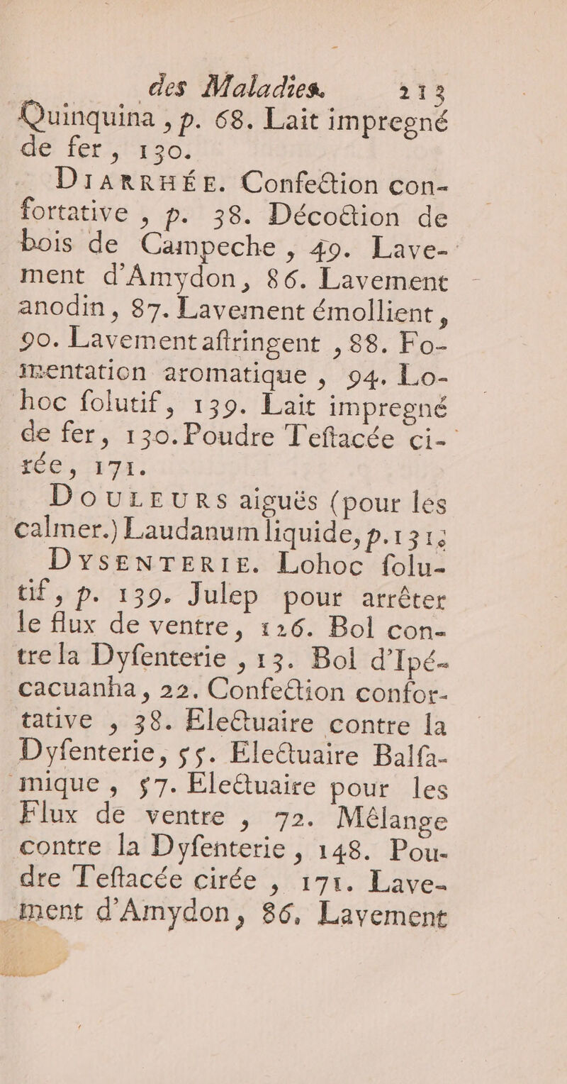 Quinquina , p. 68. Lait impregné dé fer, 120) DIARRHÉE. Confettion con- fortative , p. 38. Décoion de bois de Campeche , 49. Lave- ment d'Amydon, 86. Lavement anodin, 87. Lavement émollient, 90. Lavementaftringent , 88. Fo- imentation aromatique , 94. Lo- hoc folutif, 139. Lait impregné de fer, 130.Poudre Teftacée ci- 16e, F7. DOULEURS aiguës {pour les calmer.) Laudanum liquide, p.131: DYsENTERIE. Lohoc folu- tif, p. 139. Julep pour arrêter le flux de ventre, 126. Bol con- tre la Dyfenterie , 13. Bol d’Ipé- cacuanha, 22. Confetion confor- tative , 38. Eletuaire contre la Dyfenterie, $$. EleQuaire Balfa- mique, $7. Ele&amp;uaire pour les ux de ventre , 72. Mélange contre la Dyfenterie, 148. Pou- dre Teftacée cirée | 171. Lave- _ment d'Amydon, 86, Lavement Ée=—