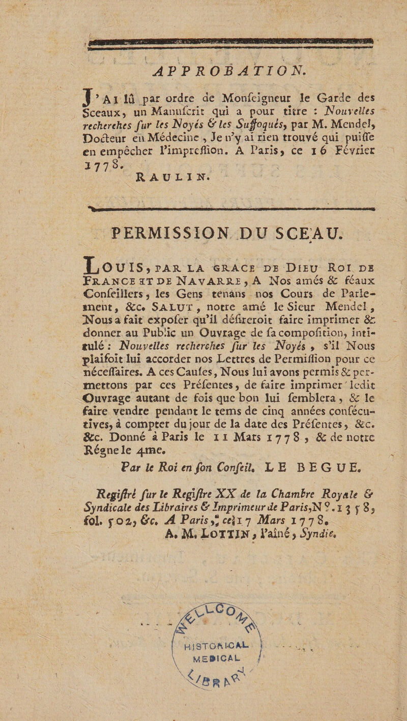 LÉ Au lû par ordre de Moufeigneur le Garde des Sceaux, un Manufcrit qui a pour titre : Nouvelles recherches fur Les Noyés Ë les Suffoqués, par M. Mendel, Docteur en Médecine , Je n’y ai rien trouvé qui puifle en empêcher limpreffion. À Paris, ce 16 Février 1277000 RAULIN. PERMISSION DU SCEAU. Lou IS: PAR LA GRACE DE Dieu Roï DE FRANCE 4T DE NAVARRE, A Nos amés &amp; féaux . Confeillers, les Gens tenans nos Cours de Parle- anent, &amp;ce SALUT, notre amé le Sieur Mendel, Nous a fait expofer qu’il défireroit faire imprimer &amp; donner au Public un Ouvrage de fa compofñtion, inti= tulé : Nouvelles recherches fur les Noyés, s'il Nous plaifoit lui accorder nos Lettres de Permiflion pour ce néceflaires. À ces Caufes, Nous lui avons permis &amp; per- mettons par ces Préfentes, de faire imprimer ledit Quvrage autant de fois que bon lui femblera, &amp; le faire vendre pendant le rems de cinq années confécu- tives, à compter du jour de la date des Préfentes, &amp;c. &amp;ec. Donné à Paris le 11 Mars 1778, &amp; de notre Régnele 4me. Par le Roi en fon Confeit, LE BEGUE. Regifiré fur le Regifire XX de la Chambre Royale &amp; Syndicale des Libraires &amp; Imprimeur de Paris, N 9.13 $ 8; fol. 02, Ge, À Paris, ce1 7 Mars 17978, A, M, LOTTIN ; l'ainé ; Syndie. MEBICAL | NA À : VER NS FE