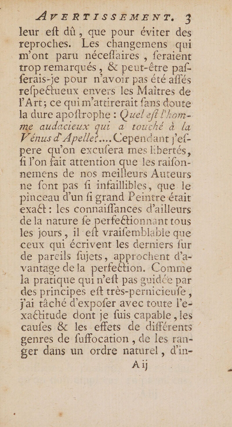 leur eft dû , que pour éviter des reproches. Les changemens qui m'ont paru néceflaires , feraient trop remarqués, &amp; peut-être paf- ferais-je pour n'avoir pas été aflés refpeétueux envers les Maïtres de l'Art; ce quimattirerait {ans doute la dure apoñftrophe : Quel eft l'?om- me audacreux qui a touché à la Vénus d'Apelles.….. Cependant ref pere qu'on excufera mes libertés, f1 Me attention que les raifon- nemens de nos meilleurs Auteurs ne font pas fi infaillibles, que le pinceau d’un fi grand Peintre était exact : les connaiïffances d’ailleurs de la nature fe perfeétionnant tous les jours, il eft vraifemblable que ceux qui écrivent les derniers fur de pareils fujets, approchent d’a- vantage de la perfettion. Comme la pratique qui n’eft pas guidée par des principes eft très-pernicieufe, j'ai tâché d'expofer avec toute l’e- xattitude dont je fuis capable , les caufes &amp; les effets de différents genres de fuffocation , de les ran- ger dans un ordre naturel, d'in-