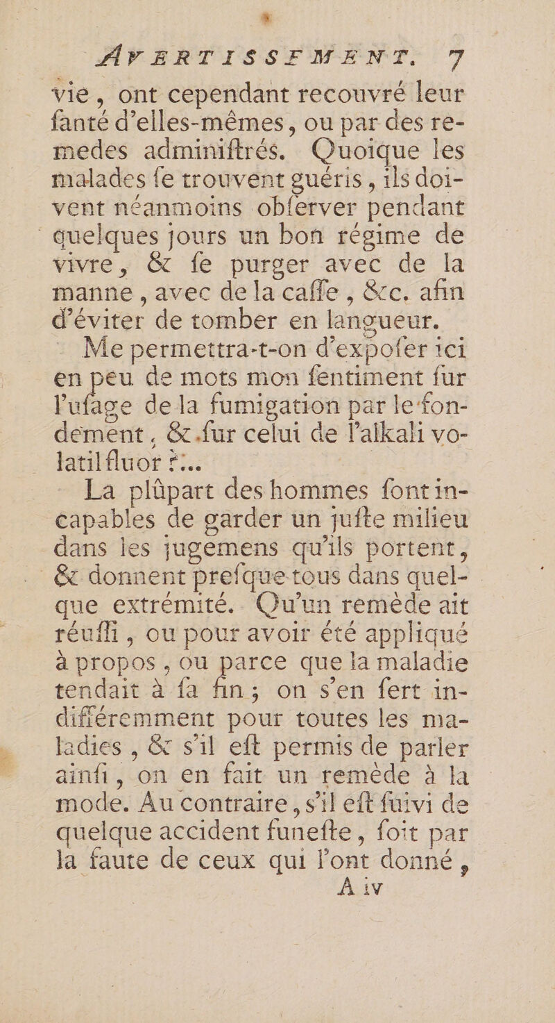 LE AVERTISSFMENT. 7 vie, ont cependant recouvré leur fanté d’elles-mêmes, ou par des re- medes adminiftrés. Quoique les malades fe trouvent guéris, ils doi- vent néanmoins oblerver pendant quelques jours un bon régime de vivre, &amp; fe purger avec de la manne , avec de la cafe, &amp;cc. afin d'éviter de tomber en langueur. Me permettra-t-on d'expofer 1ci en peu de mots mon fentiment fur l'ufage de la fumigation par le fon- dément. &amp;.fur celui de l’alikali vo- latilfluor r... | La plûpart des hommes font in- capables de garder un quite milieu dans iles jugemens qu'ils portent, _ &amp; donnent prefque tous dans quel- que extrémité. Qu'un remède ait réufli , ou pour avoir été appliqué à propos , ou parce que la maladie tendait à fa fin; on s’en fert in- différemment pour toutes les ma- adies , &amp; s'il eft permis de parler ainfi, on en fait un remède à la mode. Au contraire, s’il eft fuivi de quelque accident funefte, foit par la faute de ceux qui l'ont donné, À iv