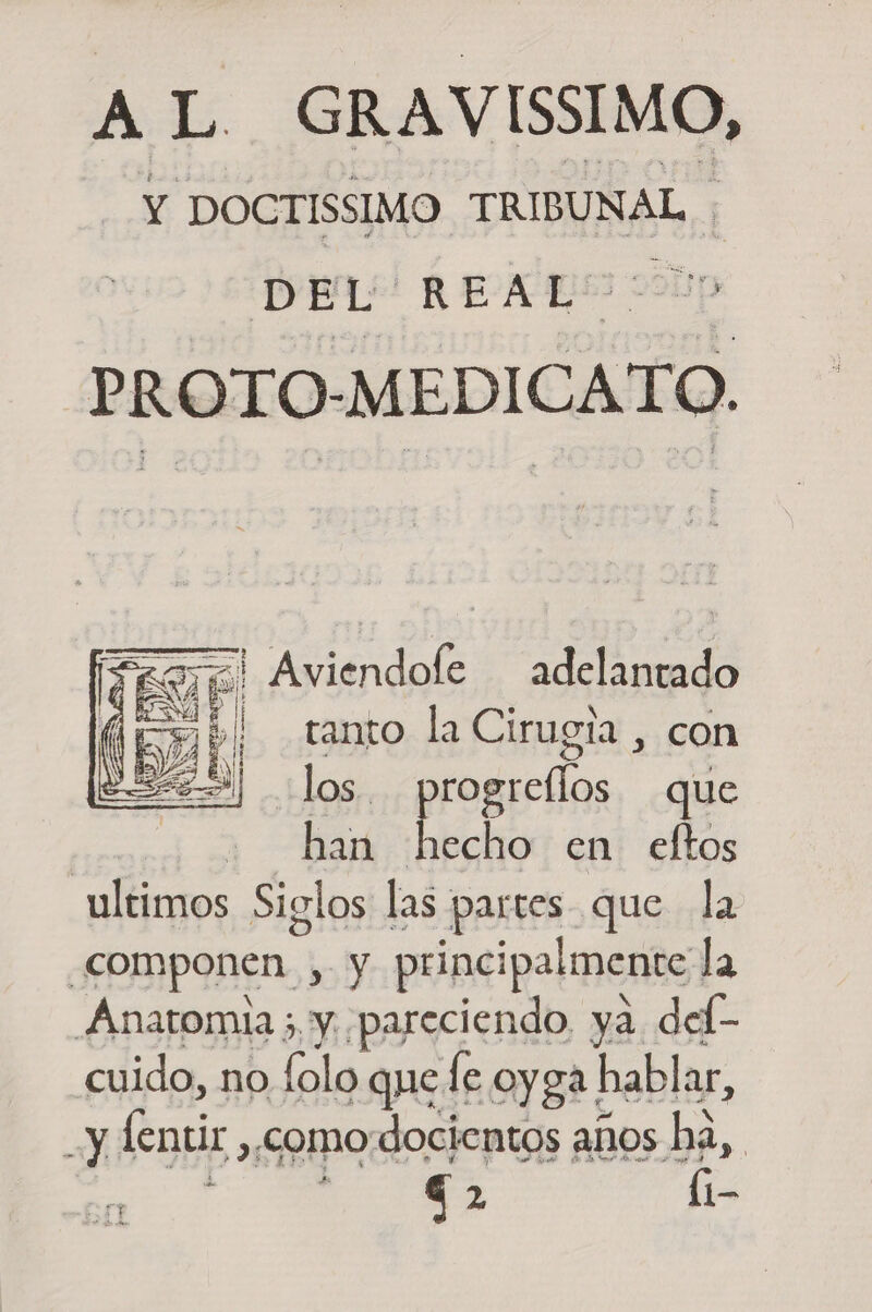 AL GRAVISSIMO, Y DOCTISSIMO TRIBUNAL ; D E L REAL - a Dn PROTO-MEDICATO. ==! Aviendole adelantado a E A 4 tanto la Cirugia , con &gt;) los. progrellos que | han jábs en eftos ultimos Siglos las partes que la componen , y principalmente la Anatomia ; y pareciendo, ya del- cuido, no folo que le oyga hablar, y fentir ,,comodocientos años ha,