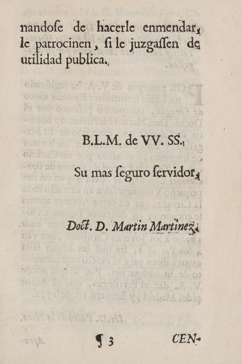 nandofe de hacerle enmendar, le patrocinen , file juzgaflen de utilidad publica, B.L.M. de VV. SS., Su mas leguro fervidor, Doé?. D. Martin Martinezá 73 CEN-