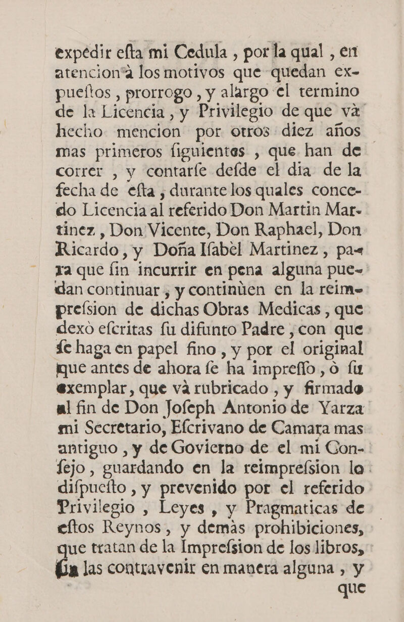 expedir efta mi Cedula , por la qual , en atencion“a los motivos que quedan ex- pueñtos , prorrogo , y alargo el termino de li Licencia, y Privilegio de que va hecho. mencion por otro3 diez años mas primeros figuientes , que han de correr , y contarle defde el dia de la fecha de efta , durante los quales conce- do Licencia al referido Don Martin Mar. tinez , Don Vicente, Don Raphael, Don Ricardo, y Doña líabel Martínez , pas ta que Íin incurrir en pena alguna pue-= dan continuar , y continúen en la rcim- preísion de dichas Obras Medicas , que dexo efcritas fu difunto Padre , con que de haga en papel fino, y por el original ¡que antes de ahora le ha impreflo, o fu exemplar, que vá rubricado , y firmado al fin de Don Jofeph Antonio de Yarza mi Secretario, Elcrivano de Camara mas antiguo , y de Govierno de el mi Con- fejo, guardando en la reimpre(sion lo. diípucíto , y prevenido por el referido Privilegio , Leyes , y Pragmaticas de eftos Reynos, y demas prohibiciones, ue tratan de la Impreísion de los libros, a las contravenir en manera alguna , y | que