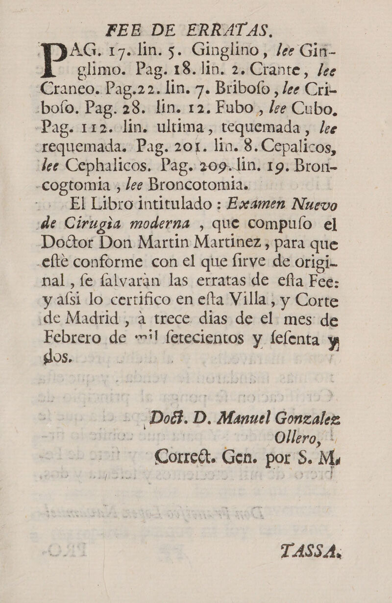 FEE DE ERRATAS, Pas 17. lin. 5. Ginglino, lee Gin- glimo. Pag. 18. lin. 2. Crante, ¿ee Craneo. Pag.22. lin. 7. Bribofo , lee Cri ri boío. Pag. 28. lin. 12. Fubo, lee Cubo, Pag. 112. lin. ultima, tequemada, lee “requemada. Pag. 201. lin. 3. Cepalicos, dee Cephalicos. Pag. 209. lin. 19. Bron- -«cogtomia , lee Broncotomia. El Libro intitulado : Eseamen Nuevo de Cirugia moderna , que compulo el Doftor Don Martin Martínez , para que .efte conforme con el que lirye de origi- nal, le falvaran las erratas de efía Fee: y aísi lo certifico en eta Villa, , y Corte de Madrid , a trece dias de el mes: de Febrero de «vil letecientos y felenta y dos. ¿Doéz. D. ce Cóntialar Ollero, * Correft. Gen. por S. Mo TASSAs