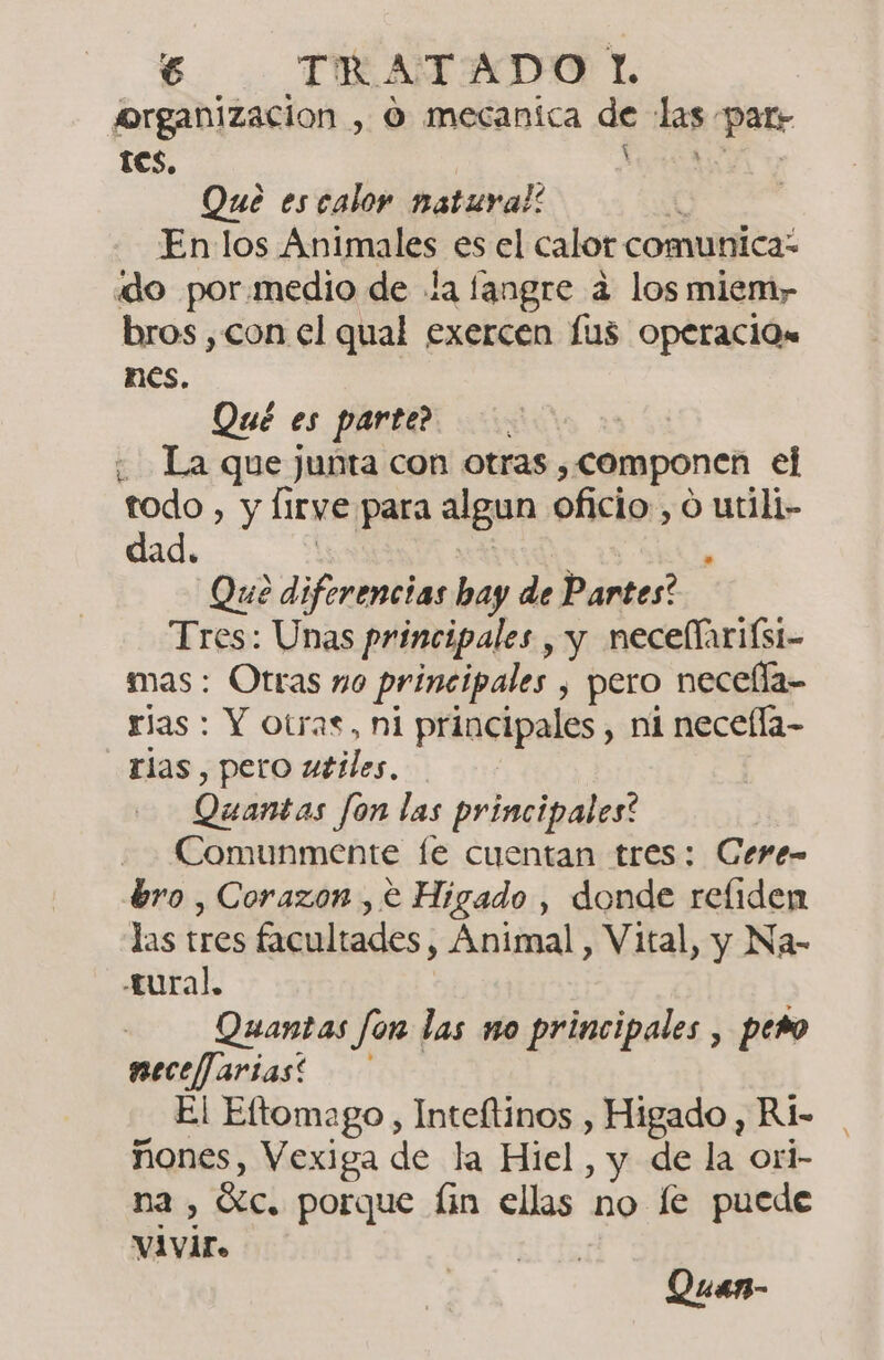 organizacion , O mecanica de las patr tes. : Que es calor natural: Enlos Animales es el calor comunica: «do por.medio de la langre a los miem, bros, con el qual exercen fus Operación nes. Qué es parte? | ¿ La que junta con otras , COMponen el todo , y Irye para algun oficio, o utili- dad. » Que diferencias bay de Partes? Tres: Unas principales , y necellariísi- mas: Otras no principales , pero necella-- rias : Y otras, ni principales , ni necefla- rias, pero utiles, Quántas Jon las principales? Comunmente fe cuentan tres: Cere- bro , Corazon , € Higado , donde refliden las tres facultades, Animal , Vital, y Na- tural, Quantas fon las no principales , pero e El Eltomago , Inteftinos , Higado , Ri- ñones, Vexiga de la Hiel, y de la orl- n2, Sc. porque fin ellas no le puede vivir, Quan-