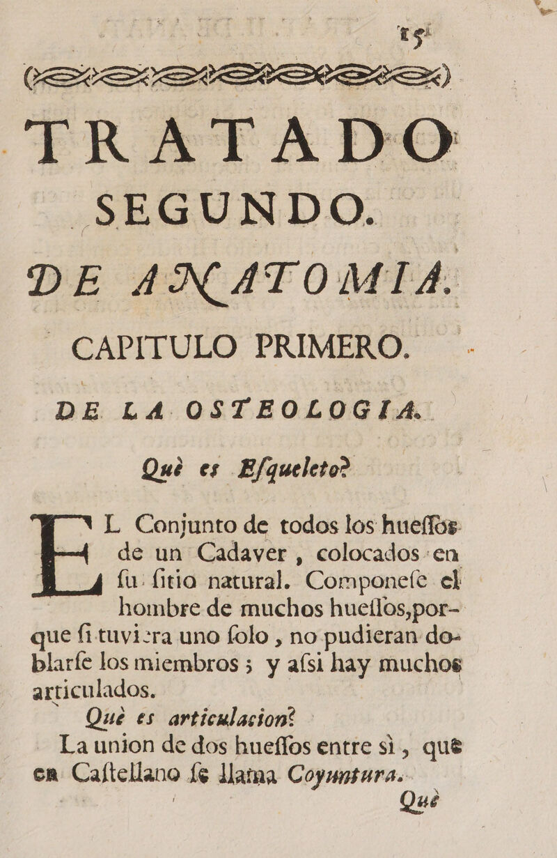 | | eE TRATADO SEGUNDO. DE ANATOMIA. - CAPITULO PRIMERO. DE Pe OSTEOLOGIA: Qué es Efqueleto? L Conjunto de todos los huellos: E de un Cadayer , colocados:en fu. (ttio natural. Componefe el hombre de muchos hueílos,por- que fi tuvizra uno folo , no pudieran do- blarfe los miembros 5 y aísi hay muchos articulados. Que es articulacion: La union de dos hueflos entre si, que en Caftellano 16 lama Coyuntura. | Qué