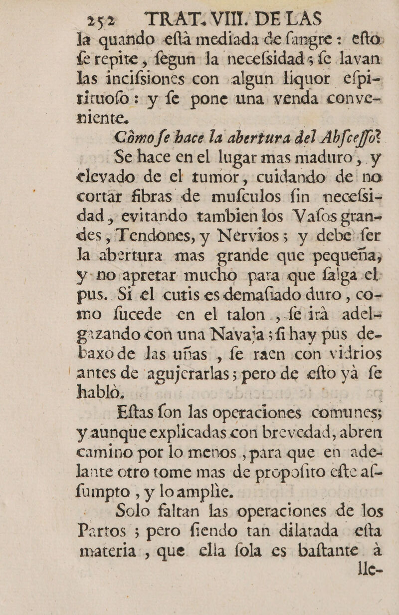 la quando «elta mediada de (angre + efto, íe repite , fegun la necefsidads fc lavan las incifsiones con algun liquor efpi- rituofo : y le pone una venda conve- niente, | Cómo fe bace la abertura del AbfcejJo? Se hace en el lugar mas maduro, y elevado de el tumor, cuidando de no cortar fibras de mufculos fin necelsi- dad, evitando tambien los Valos gran= des. , Tendones, y Nervios; y debe ter Ja abertura mas grande que pequeña, y-no apretar mucho para que lalga el: pus. Si el cutis es demafiado duro , co= mo fucede en el talon .,-fe ira arleha grzando con una Nava'a 511 hay pus de- baxo de las uñas , le raen con vidrios antes de agujerarlas; poro de eto ya le hablo, Eltas Íon las operaciones comunes; y aunque explicadas con brevedad, abren camino por lo menos , para que en ade- lante otro tome mas de propoíito efte al fumpto , y loamplie. Solo faltan las operaciones de los Partos 3 pero fiendo tan dilatada elta materia, que ella lola es baítante a lle-
