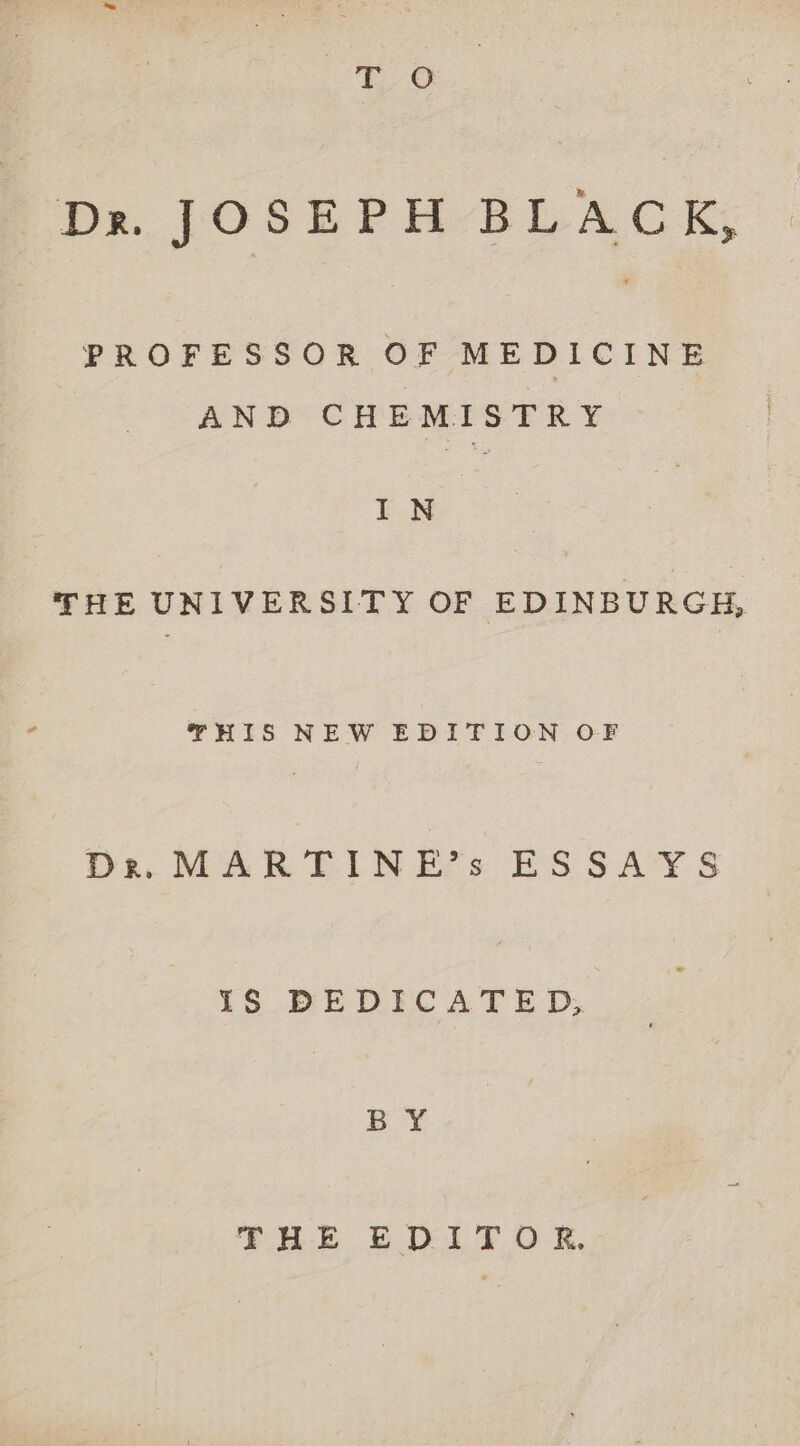 a Yes Da. JOSEPH-BLACEK, PROFESSOR OF MEDICINE AND CHEMISTRY IN THE UNIVERSITY OF EDINBURGH, THIS NEW EDITION OF Dre. MARTINE’s ESSAYS IS DEDICATED, BY: THE EDITOR.