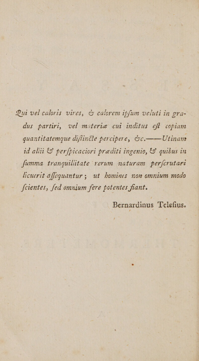 - Qui vel caloris vires, &amp; calorem ipfum veluti in gra- dus partiri, vel materi@ cui inditus eft copiam quantitatemque difiinéie percipere, éc.——Utinan id allii &amp; perfpicaciori praditi ingenio, &amp; quibus in fumma tranquillitate rerum naturam perfcrutart Licuerit affequantur; ut homines non omnium modo - feientes, fed omnium fere potentes fiant. Bernardinus Telefius. Hoe