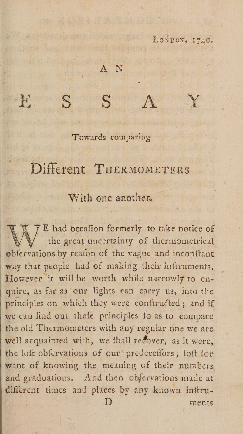 Loxpowx, 1°40. Opa aes SiO; ON Towards comparing Different THERMOMETERS With one another | y E had occafion formerly to take notice of W the great uncertainty of thermometrical obfervations by reafon of the vague and inconftant way that people had of making their inftruments. However it will be worth while narrowly to en- quire, as far as ‘our lights can carry us, into the principles on which they were conftru¢cted; and if we can find out thefe principles fo as to compare the old Thermometers with any regular one we are well acquainted with, we fhall refover, as it were, the loft obfervations of our® predeceffors; loft for }want of knowing the meaning of their numbers and graduations. And then objervations made at | different times and places by any known inftru- D ments A