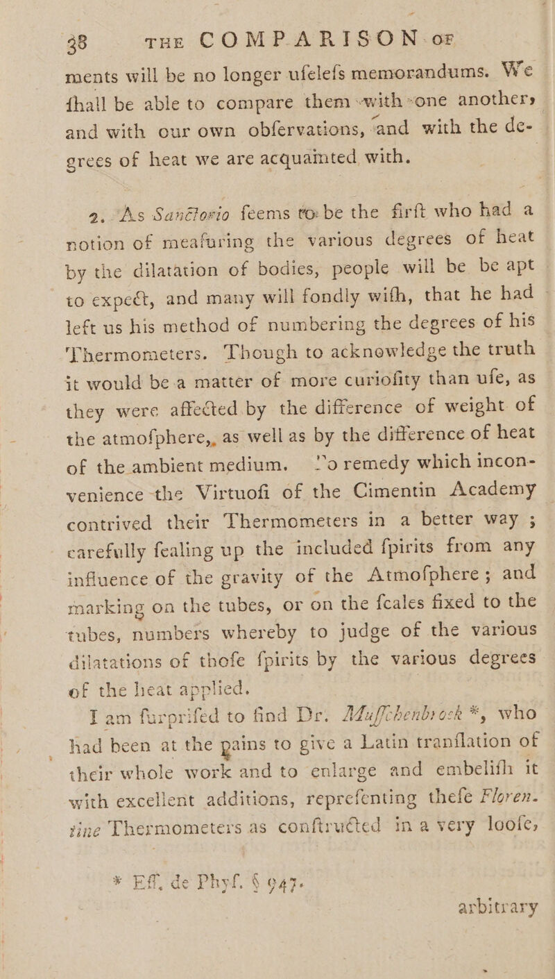 ments will be no longer ufelefs memorandums. We fhall be able to compare them «with »one anothers and with our own obfervations, ‘and with the de- grees of heat we are acquaimted with. | 9. As Sanélovio feems tobe the firft who had a notion of meafuring the various degrees of heat by the dilatation of bodies, people will be be apt to expect, and many will fondly wifh, that he had » left us his method of numbering the degrees of his Thermometers. Though to acknowledge the truth it would be.a matter of more curiofity than ufe, as they were affected by the difference of weight of the atmofphere,, as well as by the difference of heat of the ambient medium. 20 remedy which incon- venience the Virtuofi of the Cimentin Academy contrived their Thermometers in a better way ; carefully fealing up the included fpirits from any influence of the gravity of the Atmofphere; and marking on the tubes, or on the fcales fixed to the tubes, numbers whereby to judge of the various dilatations of thofe fpirits by the various degrees of the heat applied. T am furprifed to find Dr. Aduffchenbrock *, who had been at the pains to give a Latin tranflation of their whole work and to enlarge and embelifh it with excellent additions, reprefenting thefe Floren. vine Thermometers as conftruéted in a very loofe, arbitrary