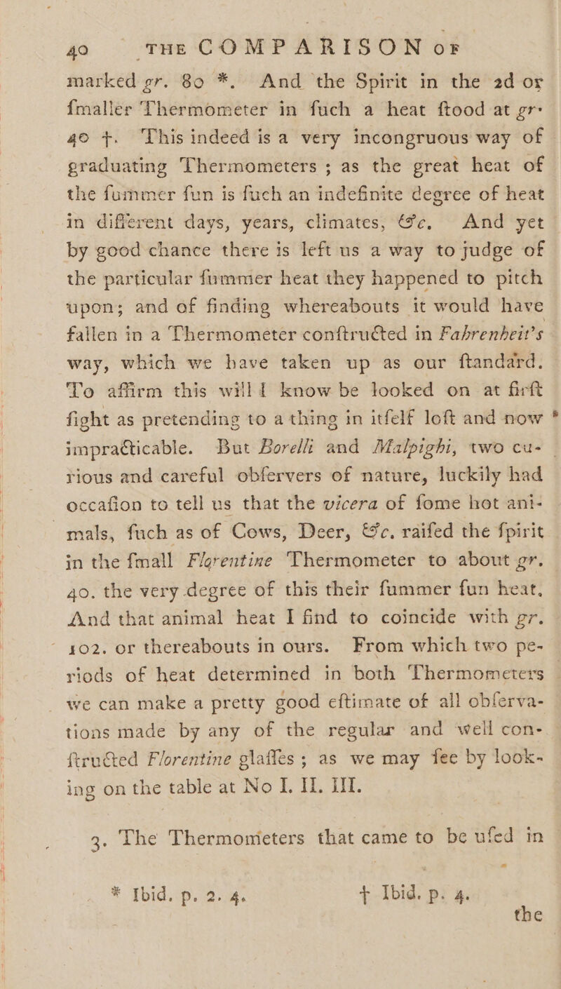 marked gr. 80 *. And the Spirit in the 2d or {maller Thermometer in fuch a heat ftood at gr- 40 +. This indeed isa very incongruous way of graduating Thermometers ; as the great heat of the fummer fun is fuch an indefinite degree of heat in different days, years, climates, @e, And yet by good chance there is left us a way to judge of the particular fummer heat they happened to pitch upon; and of finding whereabouts it would have fallen in a Thermometer conftruéted in Fabrenheit’s way, which we have taken up as our ftandard. To affirm this willl know be looked on at firft fight as pretending to a thing in itfelf loft and now impracticable. But Borelli and Malpighi, two cu- — rious and careful obfervers of nature, luckily had occafion to tell us that the vicera of fome hot ant- mals, fuch as of Cows, Deer, Wc, raifed the fpirit in the fmall Flerentine Thermometer to about gr. qo. the very degree of this their fummer fun heat, And that animal heat I find to coincide with gr. ~ 402. or thereabouts in ours. From which two pe- riods of heat determined in both Thermometers — we can make a pretty good eftimate of all obferva- tions made by any of the regular and well con- {tructed Florentine glaffes ; as we may fee by look- ing on the table at No I. HL. IL. 3. The Thermonieters that came to be ufed in * Tbid.p. 2.4. + Ibid. pi %: the