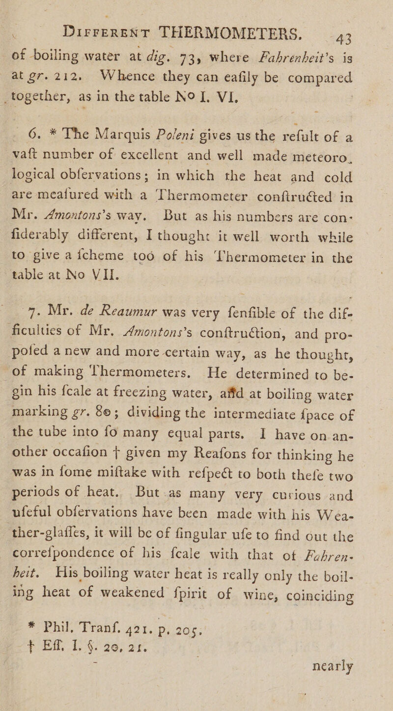 of boiling water at dig. 73) where Fahrenheit’s is at gr. 212. Whence they can eafily be compared _together, as in the table NO I. VI, 6. * The Marquis Poleni gives us the refult of a vat number of excellent and well made meteoro, logical obfervations; in which the heat and cold are meatfured hee a Thermometer conftru€ted in Mr. Amontons’s way. But as his numbers are con- fiderably different, I though: it well worth while to give aicheme too of his Thermometer in the table at No VII. 7. Mr. de Reaumur was very fenfible of the dif- ficulties of Mr. Amontons’s conftru€ion, and pro- pofed a new and more certain way, as he thought, of making Thermometers. He determined to be- | gin his fcale at freezing water, affd at boiling water marking gr. 8©; dividing the intermediate {pace of the tube into fo many equal parts. I have on an- other occafion + given my Reafons for thinking he was in fome miftake with refpeét to both thefe two periods of heat. But.as many very curious and ufeful obfervations have been made with his Wea- ther-glaffes, it will be of fingular ufe to find out the correfpondence of his feale with that ot Fubren- heit. His boiling water heat is really only the boil- ing heat of weakened fpirit of wine, coinciding * Phil, Tranf. 421. p. 205. fF Eff, 1. §. 20, 21. nearly