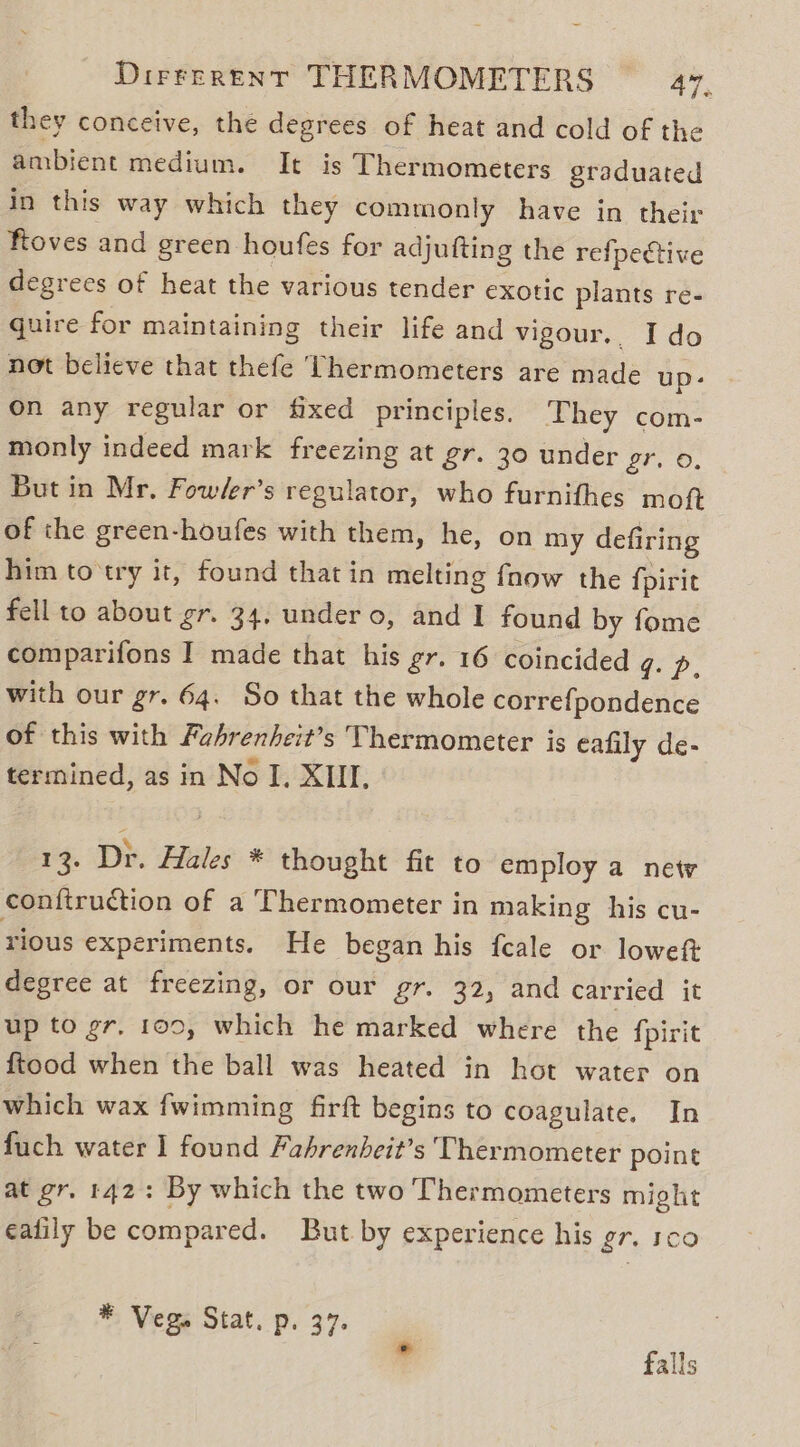 they conceive, the degrees of heat and cold of the ambient medium. It is Thermometers graduated in this way which they commonly have in their floves and green houfes for adjufting the refpective degrees of heat the various tender exotic plants re- quire for maintaining their life and vigour.. Ido not believe that thefe Thermometers are made up: On any regular or fixed principles. They com- monly indeed mark freezing at gr. 30 under 27, 0, But in Mr. Fow/er’s regulator, who furnifhes mot of the green-houfes with them, he, on my defiring him to try it, found that in melting fnow the {pirit fell to about gr. 34. under o, and I found by fome comparifons I made that his gr. 16 coincided oop. with our gr. 64. So that the whole correfpondence of this with Fahrenheit’s Thermometer is eafily de- termined, as in No I. XII, 13. Dr. Hales * thought fit to employ a new conftruction of a Thermometer in making his cu- rious experiments. He began his fcale or loweft degree at freezing, or our gr. 32, and carried it up to gr. 100, which he marked where the {pirit ftood when the ball was heated in hot water on which wax fwimming firft begins to coagulate. In fuch water I found Fahrenheit’s Thermometer point at gr. 142: By which the two Thermometers might ealily be compared. But by experience his gr. 100 * Vegs Stat. p. 37. falls