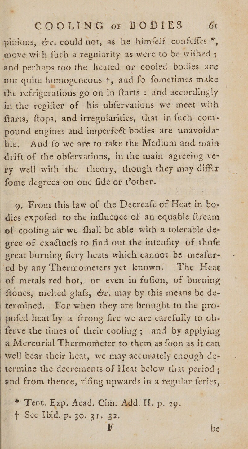 pinions, ec. could not, as he himfelf confeffes *, move with fuch a regularity as were to be withed ; and perhaps too the heated or cooled bodies are not quite homogeneous +, and fo fometimes make the refrigerations go on in ftarts : and accordingly in the regifter of his obfervations we meet with ftarts, ftops, and irregularities, that in fuch com: pound engines and imperfe&amp; bodies are unavoida- ble. And fo we are to take the Medium and main drift of the obfervations, in the main agreeing ve- ry well with the theory, though they may differ fome degrees on one fide or Vother. g. From this law of the Decreafe of Heat in bo- dies expofed to the influence of an equable fream of cooling air we fhall be able with a tolerable de- gree of exactnefs to find out the intenfiry of thofe great burning fiery heats which cannot be meafur- ‘ed by any Thermometers yet known. The Heat -of metals red hot, or even in fufion, of burning ftones, melted glafs, &amp;c, may by this means be de- 'termined. For when they are brought to the pro- pofed heat by a {trong fire we are carefully to ob- ferve the times of their cooling ; and by applying a Mercurial Thermonieter to them as foon as it can well bear their heat, we may accurately enough ce- termine the decrements of Heat below that period; and from thence, rifing upwards in a regular feries, . * Tent. Exp, Acad. Cim, Add. Il. p. 29. tT See Ibid. p. 30. 31. 32. ee ¥ be