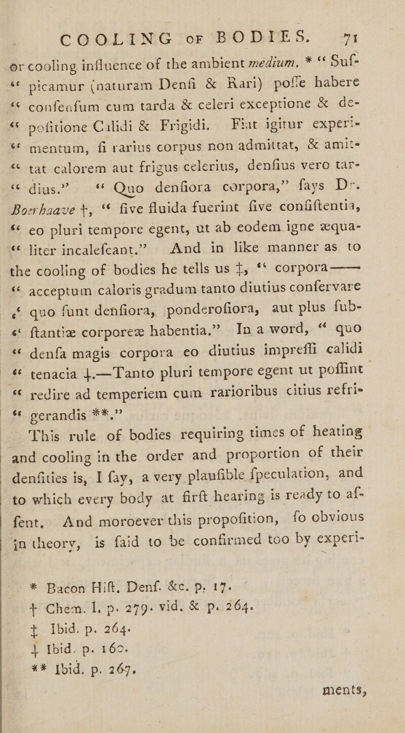 or cooling influence of the ambient medium, * * Suf- ‘© confeafum cum tarda &amp; celeri exceptione &amp; de- “ nofitione Calidi &amp; Frigidi. Fiat igitur experi- ** mentum, fi rarius corpus non admittat, &amp; amit- «© tat calorem aut frigus celerius, denfius vero tar- « dius.” Quo denfiora corpora,” fays Drs Boerhaave +, “ five fluida fuerint five confiftentia, ‘ eo pluri tempore egent, ut ab eodem igne xqua- the cooling of bodies he tells us {, ‘* corpora «* acceptum caloris gradum tanto diutius confervare ‘ quo funt denfiora, ponderofiora, aut ples fub- &lt;&lt; ftantie corporex habentia.” Ina word, “ quo «¢ denfa magis corpora eo diutius impreffi calidi ‘¢ tenacia 4.—Tanto pluri tempore egent ut poffint “© redire ad temperiem cum rarioribus citius refri- +. gerandis **”” This rule of bodies requiring times of heating and cooling in the order and proportion of their denfities is, I fay, a very plaufible fpeculation, and to which every body at firft hearing is ready to af- fent. And moroever this propofition, fo obvious in theory, is faid to be confirmed too by experi- * Bacon Hift, Denf. &amp;c. p, 17. + Chem. Lp. 279. vid. &amp; p. 264. t Ibid. p. 264. | Ibid. p. 160. %* Ibid. p. 267, ments,