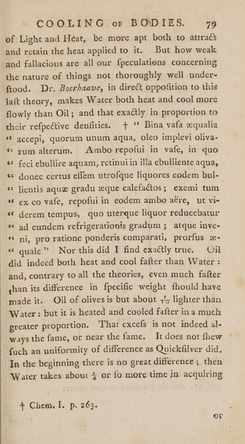 of Light and Héat, be more apt both to attracs and retain the heat applied to it. But how weak the nature of things not thoroughly well under- laft theory, makes Water both heat and cool more flowly than Oil; and that exaétly in proportion to their refpective denfities. + ‘* Bina vafa xqualia «© accepi, quorum unum aqua, oleo implevi oliva- ‘ rum alterum. Ambo-repofui in vafe, in quo &lt;¢ feci ebullire aquam, retinui in ilia ebulliente aqua, «&lt; donec certus eflem utrofque liquores eodem bul- «* lientis aque gradu zque calefactos; exemi tum ‘ ex co vafe, repofui in eodem ambo aére, ut vi- &lt;* derem tempus, quo uterque liquor reducebatur ‘© ad eundem refrigerationis gradum ; atque inve- ‘¢ ni, pro ratione ponderis comparati, prorfus 2- «¢ quale” Nor this did I find exactly true. Oil did indecd both heat and cool fafter than Water : and, contrary to all the theories, even much fafter than its difference in fpecific weight fhould have made it. Oil of olives is but about +5 lighter than Water: but it is heated and cooled fafter in a much greater proportion. That excefs is not indeed al- ways the fame, of near the fame. It does not fhew In the beginning there is no great difference ; then Water takes about + or fo more time in acquiring + Chem. I. p. 263. or