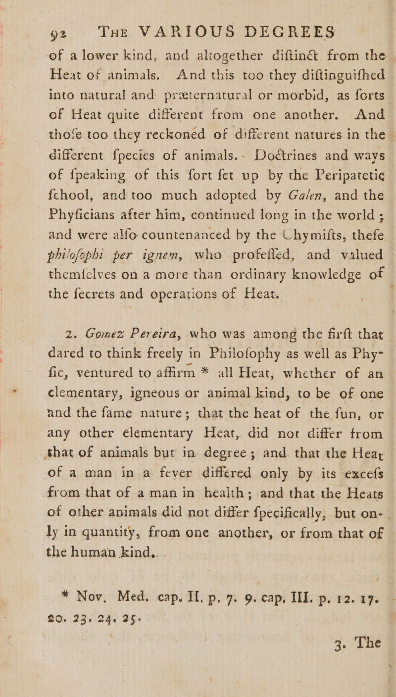 of a lower kind, and altogether diftingt from the Heat of animals. And this too they diftinguifhed of Heat quite different from one another. And different fpecies of animals.- Doctrines and ways of {peaking of this fort fet up by the Peripatetic {chool, and too much adopted by Galen, and the Phyficians after him, continued long in the world ; and were alfo countenanced by the Chymifts, thefe philofophi per ignem, who profefled, and valued the fecrets and operations of Heat. 2. Gomez Pereira, who was among the firft that dared to think freely in Philofophy as well as Phy- fic, ventured to affirm * all Heat, whether of an clementary, igneous or animal kind, to be of one and the fame nature; that the heat of the fun, or any other elementary Heat, did nor differ trom of a man in a fever differed only by its excefs from that of a man in health; and that the Heats ly in quantity, from one another, or from that of the human kind... RO. 23. 24. 25. . 3, hae