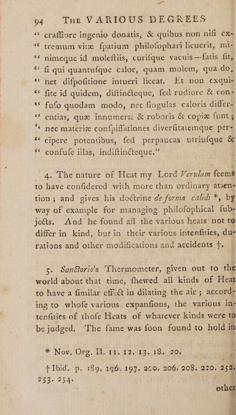 a 94 THe VARIOUS DEGREES ‘© craffiore ingenio donatis, &amp; quibus non nifi ex- © tremum vir fpatium philofophari licuerit, m1- ‘© nimeque id moleftiis, curifque vacnis—fatis fit, fi qui quantufque calor, quam molem, qua do, ‘net difpofitione intueri liceat. Et non exqui- ‘ fite id quidem, diftinéteque, fed rudiore &amp; cons * fufo quodam modo, nec fingulas caloris differ- ** entias, qu innumerz &amp; roboris &amp; copiz funt “ nec materize confpiffationes diverfitatemque per: ‘* cipere potentibus, fed perpaucas utriufque &amp; * confufe illas, indiftincteque.” 3 4. The nature of Heat my Lord Verulam feems to have confidered with more than ordinary atsen- tion ; and gives his doctrine de forma calidi *, by way of example for managing philofophical toll jects. And he found all the various heats not to differ in kind, but in their various intenfities, dus rations and other modifications and accidents +. 5. Sanéforic’s Thermometer, given out to the world about that time, fhewed all kinds of Heat to havea fimilar eff-ét in dilating the air ; accord- ing to whofe various. expanfions, the various in- tenfities of thofe Heats of whatever kinds were to be judged. The fame was foon found to holdi in * Nov, Org. IL, Pr. 19+ 43..19.,, 20% is + Ibid. p. 189. 196. 197. 260. 206. 208, 220. 252 deca . et er fi: nae de =