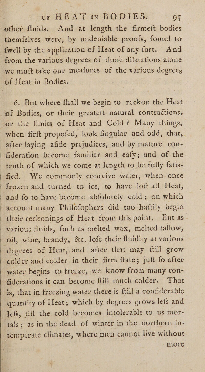 other fluids. And at length the firmeft bodies themfelves were, by undeniable proofs, found to {well by the application of Heat of any fort. And from the various degrees of thofe dilatations alone we muft take our meafures of the various degrees 6. But where fhall we begin to reckon the Heat after laying afide prejudices, and by mature con- fideration become familiar and eafy; and of the truth of which we come at length to be fully {atis- fied. We commonly conceive water, when once frozen and turned to ice, to have loft all Heat, and fo to have become abfolutely cold; on which account many Philofophers did too haftily begin their reckonings of Heat from this point. But as various fluids, fach as melted wax, melted tallow, oil, wine, brandy, &amp;c. lofe their fluidity at various water begins to freeze, we know from many con- faderations it can become ftill much colder. That js, that in freezing water there is ftill a confiderable quantity of Heat; which by degrees grows lefs and lefs, till the cold becomes intolerable to us mor- more.