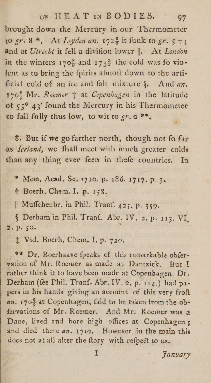 brought down the Mercury in our Thermometer to gr. 8 *, At Leyden an. 172% it funk to gr. ers and at Utrecht it fell a divifion lower |. At London in the winters 170% and 1749 the cold was fo vio- lent as to bring the {pirits almoft down to the arti- to fall fully thus low, to wit to gr. o **, * 8. But if we go farther north, though not fo far than any thing ever feen in thefe countries. In _ * Mem, Acad. Sc. 1710. p. 186. 1717. p. 36 + Boerh, Chem. I. p. 153. {| Muffchenbr. in Phil. Tranf. 425. p. 359. § Derham in Phil. Tranf. Abr. IV, 2. p. 113. VI, 2. p. 59. E : - £ Vid. Boerh, Chem. I. p. 720. _** Dr, Boerhaave {peaks of this remarkable obfer- vation of Mr. Roemer as made at Dantzick. But { Derham (fee Phil. Tranf. Abr. IV. 2, p. 114,) had pa- pers in his hands giving an account of this very froft an. 170% at Copenhagen, faid to be taken from the ob- fervations of Mr. Roemer. And Mr. Roemer was a Dane, lived and bore high offices at Copenhagen ; and died there av. 1710. However in the main this does not at all alter the ftory with refpea to us. I ~ JFanuary