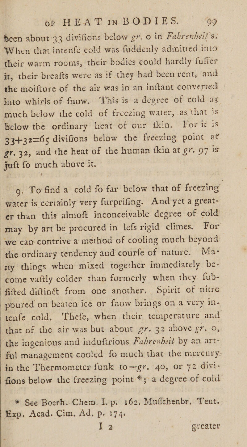 heen about 33 divifions below gr. o in Fabrenhbeit’s. When that intenfe cold was fuddenly admitted into their warm rooms, their bodies could hardly fuffer it, their breaits were as if they had been rent, and the moifture of the air was in an inftant converted into whirls of fnow. This is a degree of cold as much below the cold of freezing water, as that is below the ordinary heat of our fkin. For it is 334+32=65 divifions below the freezing point 2¢ gr. 32, and the heat of the human {kin at gr. 97 is juft fo much above it. 9. Tofind a cold fo far below that of freezing water is certainly very furprifing. And yet a great- er than this almoft inconceivable degree of cold may by art be procured in lefs rigid climes. For “we can contrive a method of cooling much beyond the ordinary tendency and courfe of nature. Ma- ony things when mixed together immediately be- come vaftly colder than formerly when they fub- fifted diftin&amp; from one another.. Spirit of nitre poured on beaten ice or fnow brings on a very in- tenfe cold. Thefe, when their temperature and that of the air was but about gr. 32 above gr. 0,. the ingenious and induftrious Fahrenheit by an art- fal management cooled fo much that the mercury: in the Thermometer funk to—gr. 40, or 72 divi- fions below the freezing point *; a degree of cold * See Boerh.. Chem, I. p. 162, Muffchenbr. Tent. Exp. Acad. Cim, Ad, p. 174. 2 x greater