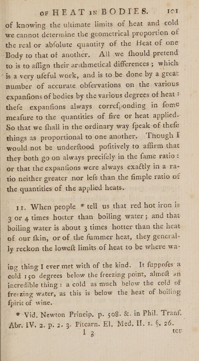we cannot determine the geometrical proportion of the real or abfolute quantity of the Heat of one Body to that of another, All we fhould pretend to is to affign their arithmetical differences; which | number of accurate obfervations on the various expanfions of bodies by the various degrees of heat : would not be underftood pofitively to affirm that or that the expanfions were always exactly in a ra- tio neither greater nor lefs than the fimple ratio of the quantities of the applied heats.. ir. When people * tell us that red hot iron is 3 or 4 times hotter than: boiling water ; and that boiling water is about 3 times hotter than the heat of our fkin, or of the fummer heat, they general- ly. reckon. the loweft limits of heat to be where wa- ing thing I ever met with of the kind. It fuppofes a cold 150 degrees below the freezing point, almoft an incredible thing: a cold as much below the cold of freezing water, as this is below the heat of boiling: {pirit of wine. *-Vid, Newton Princip. p. 508. &amp;. in Phil. Tran. Abr. IV. 2. p. 2. 3- Pitcarn. El, Med, If. 1. &amp; 26. P23, ter