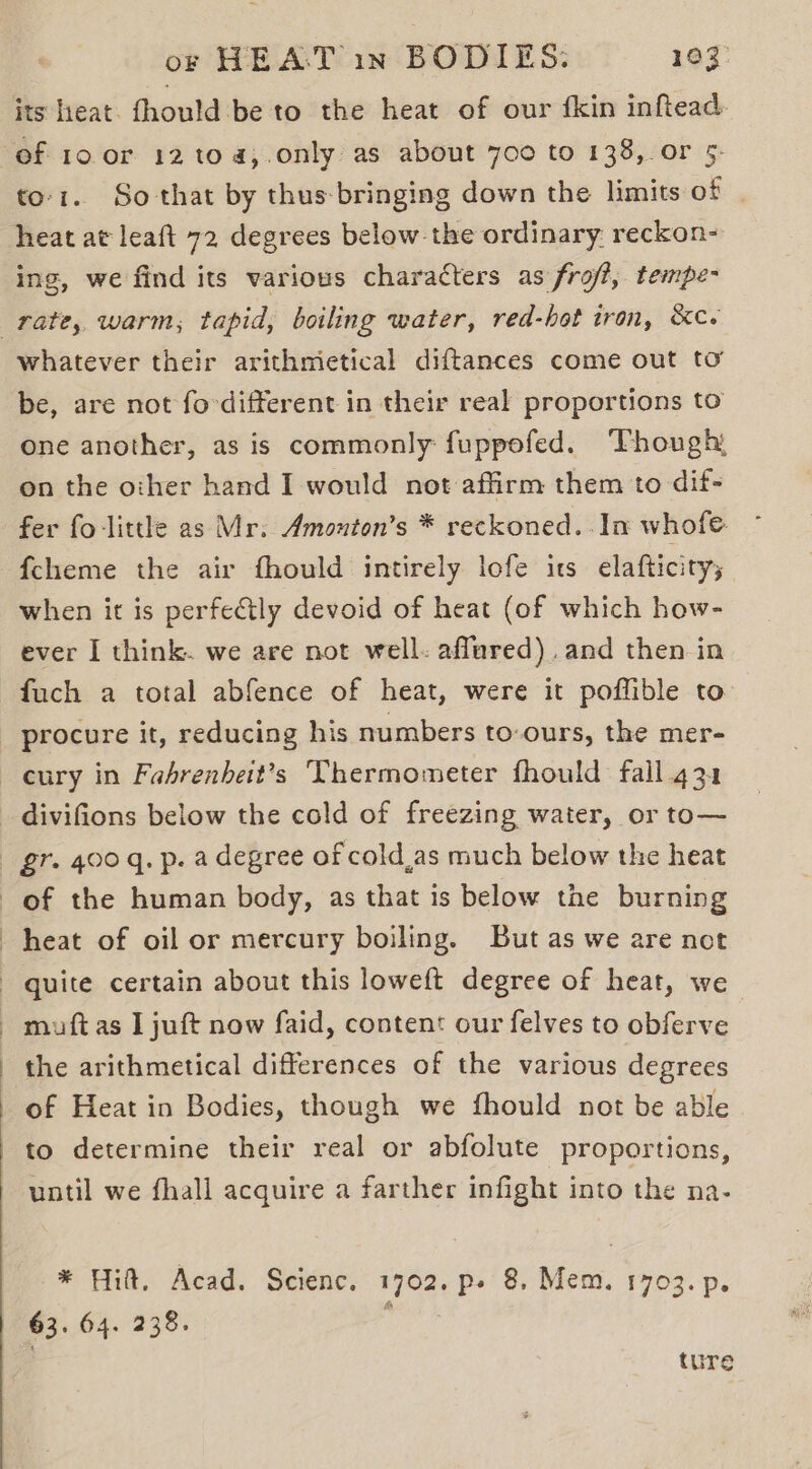its hieat. thould ibe to the heat of our {kin inftead to-1.. So that by thus-bringing down the limits of | heat at leaft 72 degrees below-the ordinary reckon- ing, we find its various characters as frof?, tempe- whatever their arithmietical diftances come out to be, are not fo-different in their real proportions to one another, as is commonly fuppofed. Though, on the other hand I would not affirm them to dif- fer fo-little as Mr. Amonton’s * reckoned. . In whofe {cheme the air fhould intirely lofe its elafticity; when it is perfectly devoid of heat (of which how- ever I think. we are not well. affured).and then in fuch a total abfence of heat, were it poffible to procure it, reducing his numbers to-ours, the mer- cury in Fahrenheit’s Thermometer fhould fall.431 gr. 400 q. p. a degree of cold,as much below the heat heat of oil or mercury boiling. But as we are not quite certain about this loweft degree of heat, we muft as I juft now faid, content our felves to obferve the arithmetical differences of the various degrees of Heat in Bodies, though we fhould not be able to determine their real or abfolute proportions, until we fhall acquire a farther infight into the na- * Hilt. Acad. Scienc. 1702. p- 8. Mem. 1703. p. 63. 64. 238. pos ture