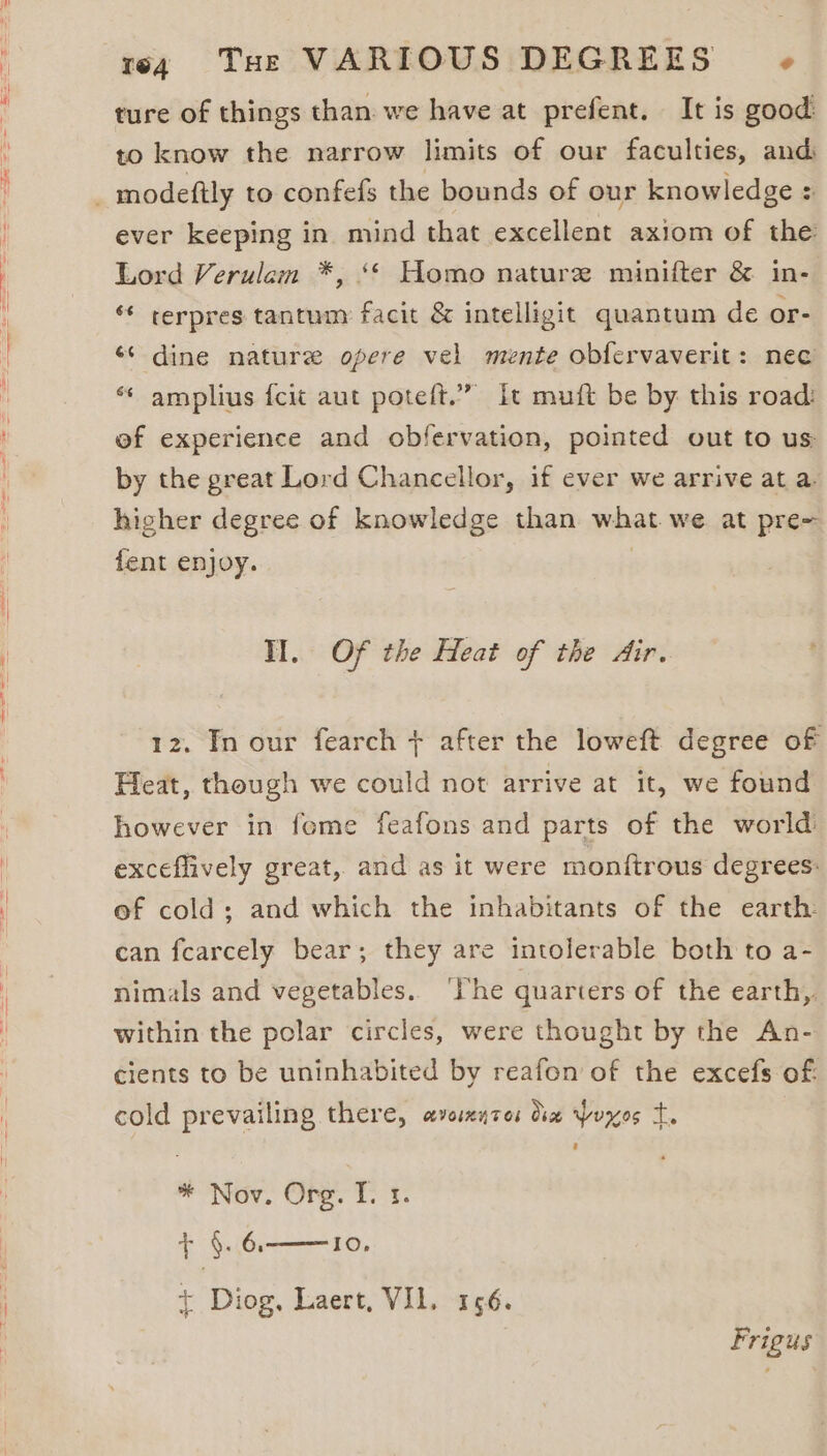 ture of things than we have at prefent. It is good to know the narrow limits of our faculties, and ever keeping in mind that excellent axiom of the Lord Verulem *, ‘© Homo nature minifter &amp; in- ‘¢ cerpres tantum facit &amp; intelligit quantum de or- ‘¢ dine nature opere vel mente obfervaverit: nec “* amplius {cit aut poteft.” it muit be by this road: of experience and obfervation, pointed out to us by the great Lord Chancellor, if ever we arrive at a. higher degree of knowledge than what we at pre= fent enjoy. | Il. Of the Heat of the Air. 12. In our fearch + after the loweft degree of Feat, though we could not arrive at it, we found however in feme feafons and parts of the world: exceflively great, and as it were monftrous degrees: ef cold; and which the inhabitants of the earth: can fearcely bear; they are intolerable both to a- nimals and vegetables. ‘lhe quarters of the earth, within the polar circles, were thought by the An- cients to be uninhabited by reafon of the excefs of: cold prevailing there, cevoinntos Ose pores m3 * Nov. Org. I. x. r ‘4. 6. + Diog, Laert, VIL. 156. IO, Frigus