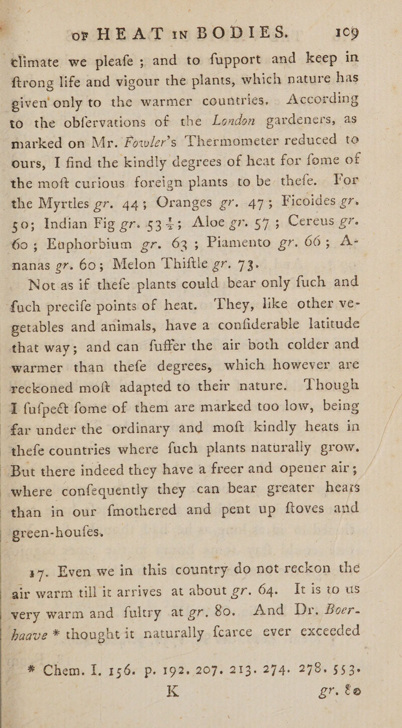 elimate we pleafe ; and to fupport and keep in ftrong life and vigour the plants, which nature has given only to the warmer countries, According to the obfervations of the London gardeners, as marked on Mr. Fowler’s Thermometer reduced to ours, I find the kindly degrees of heat for feme of the moft curious foreign plants to be thefe. For the Myrtles gr. 44; Oranges gr. 473 Ficoides gr. 50; Indian Fig gr. 534; Aloe gr. 57 ; Cereus gr. 60; Euphorbium gr. 63; Piamento gr. 66; A- nanas gr. 60; Melon Thittle gr. 73. Not as if thefe plants could bear only fuch and foch precife points of heat. They, like other ve- getables and animals, have a confiderable latitude that way; and can fuffer the air both colder and warmer than thefe degrees, which however are reckoned moft adapted to their nature. ‘Though I fufpe&amp; fome of them are marked too low, being far under the ordinary and moft kindly heats in thefe countries where fuch plants naturally grow. But there indeed they have a freer and opener air; where confequently they can bear greater heacs than in our fmothered and pent up ftoves and - green-houtes. 47. Even we in this country do not reckon the air warm till it arrives at about gr. 64. It is to us very warm and fultry at gr.80. And Dr. Boer. hoave * thought it naturally fcarce ever exceeded Le Chem. I. 156. p. 192. 207. 213. 274. 278. $53. | K gr. &amp;@