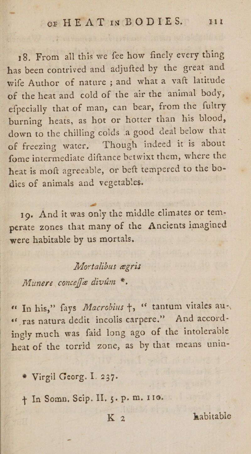 18. From all this we fee how finely every thing has been contrived and adjufted by the great and wife Author of nature ; and what a vaft latitude of the heat and cold of the air the animal body, efpecially that of man, can bear, from the fultry burning heats, as hot or hotter than his blood, down to the chilling colds .a good deal below that of freezing water. Though indeed it is about fome intermediate diftance betwixt them, where the heat is moft agreeable, or beft tempered to the bo- dies of animals and vegetabies. = 19. And it was only the middle climates or tem- perate zones that many of the Ancients imagined were habitable by us mortals, Mortalibus egris Munere conceffe divim *. « Jn his,” fays Macrobius +, ‘* tantum vitales au-, ‘¢ rag natura dedit incolis carpere.”” And accord- ingly much was faid long ago of the intolerable heat of the torrid zone, as by that means unin- * Virgil Georg. I. 237. + In Somn, Scip. II, 5. p. m. 116. K 2 habitable