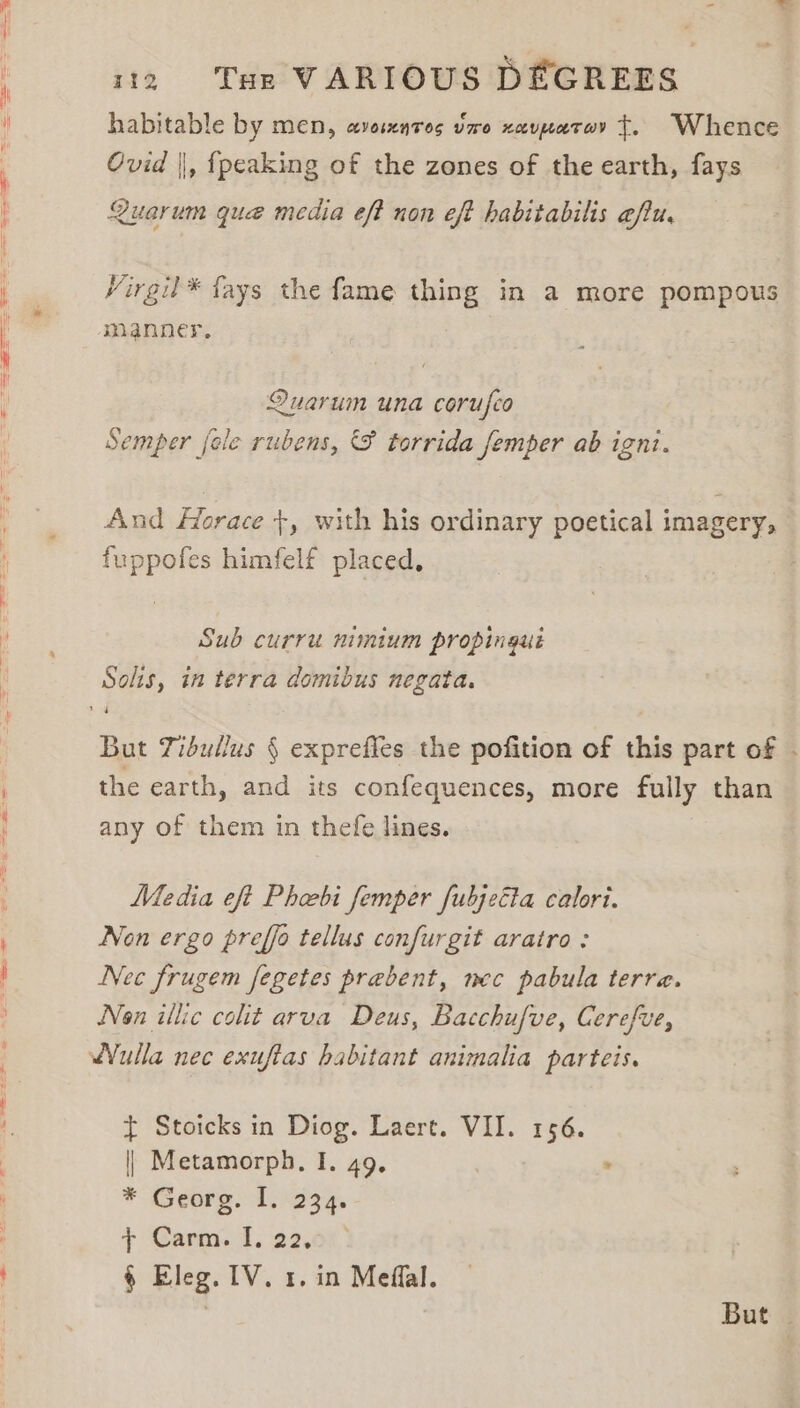 habitable by men, avosxnros vro xavpatov t. Whence Ovid ||, {peaking of the zones of the earth, fays Quarum que media eft non eft habitabilis eftu, Virgil* fays the fame thing in a more pompous manner, i Quarum una corufco Semper [ele rubens, &amp; torrida femper ab ignt. And Horace +, with his ordinary poetical imagery, fuppofes himfelf placed, Sub curru nimium propingué Solis, in terra domibus negata. But Tidullus § exprefies the pofition of this part of - the earth, and its confequences, more fully than any of them in thefe lines. Media eft Pheebi femper fubjeita calori. Non ergo preffo tellus confurgit aratro: Nec frugem fegetes prebent, mec pabula terre. Non illic colt arva Deus, Bacchufve, Cerefve, t Stoicks in Diog. Laert. VII. 156. || Metamorph, I. 49. . * Georg. 1.5234. +: Caro. 1. 22.0%) § Eleg. IV. 1. in Meffal. 3 But |