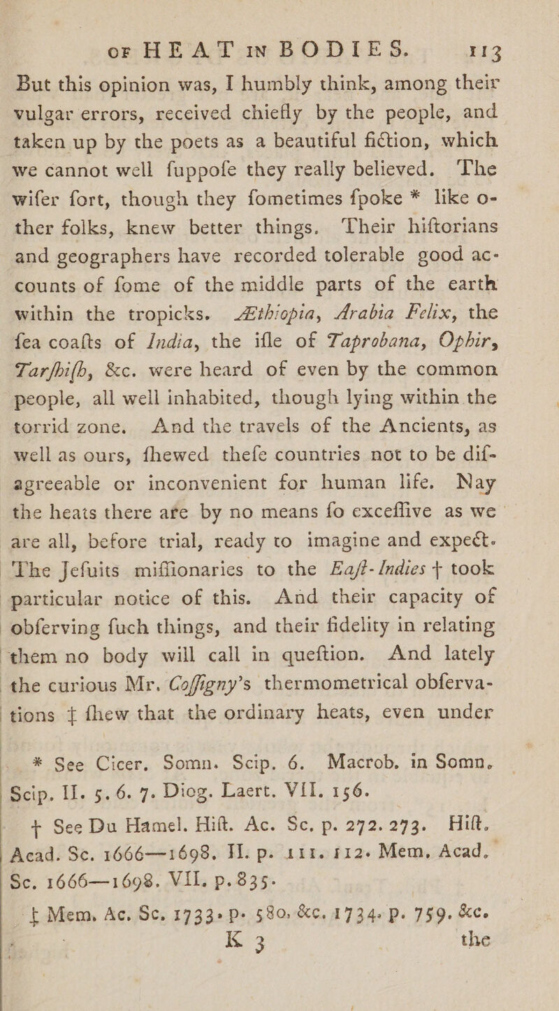 But this opinion was, I humbly think, among their vulgar errors, received chiefly by the people, and taken up by the poets as a beautiful fiction, which we cannot well fuppofe they really believed. ‘The wifer fort, though they fometimes {poke * like o- ther folks, knew better things. Their hiftorians and geographers have recorded tolerable good ac- counts of fome of the middle parts of the earth within the tropicks. £thiopia, Arabia Felix, the fea coalts of India, the ifle of Taprobana, Ophir, Tarfhi(bh, &amp;c. were heard of even by the common people, all well inhabited, though lying within the torrid zone. And the travels of the Ancients, as well as ours, fhewed thefe countries not to be dif- agreeable or inconvenient for human life. Nay the heats there are by no means fo exceflive as we are all, before trial, ready to imagine and expect. The Jefuits miffionaries to the Ea/- Indies + took particular notice of this. And their capacity of -obferving fuch things, and their fidelity in relating “them no body will call in queftion. And lately the curious Mr. Cofigny’s thermometrical obferva- tions { fhew that the ordinary heats, even under * See Cicer. Somn. Scip. 6. Macrob. in Somn, ‘Scip. Ul. 5.6. 7. Diog. Laert. VII. 156. + See Du Hamel. Hift. Ac. Sc, p. 272.273. Hitt. Acad. Sc. 1666—1698. TI. p. 111. 612+ Mem, Acad. Sc. 1666—1698. VIL. p. 835. Sam Ac, Sc. 1733+ P&gt; 580, &amp;c. 1734. p. 759. &amp;e. ‘XK 3 the