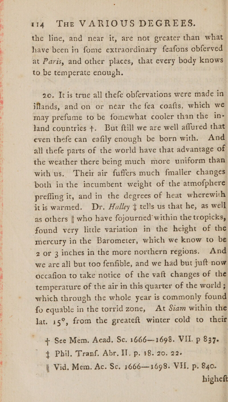 the line, and near it, are not greater than what have been in fome extraordinary feafons obferved at Paris, and other places, that every body knows to be temperate enough. 20. It is true all thefe obfervations were made in iflands, and on or near the fea coafts, which we may prefume to be fomewhat cooler than the in- land countries ¢. But ftill we are well affured that even thefe can eafily enough be born with. And all thefe parts of the world have that advantage of the weather there being much more uniform than with us. Their air fuffers much fmaller changes both in the incumbent weight of the atmofphere preffing it, and in the degrees of heat wherewith itis warmed. Dr. Halley } tells us that he, as well as others || who have fojourned within the tropicks, found very little variation in the height of the mercury in the Barometer, which we know to be 2 or 3 inches in the more northern regions. And we are all but too fenfible, and we had but juft now occafion to take notice of the vaft changes of the temperature of the air in this quarter of the world ; which through the whole year is commonly found fo equable in the torrid zone, At Siam within the lat. 15°, from the greateft winter cold to their + See Mem. Acad. Sc. 1666—1695. VII. p 837. t+ Phil. Tranf, Abr. If. p. 18. 20, 22. \| Vid. Mem, Ac. Sc. 1666—1698. VII. p. 840. higheft