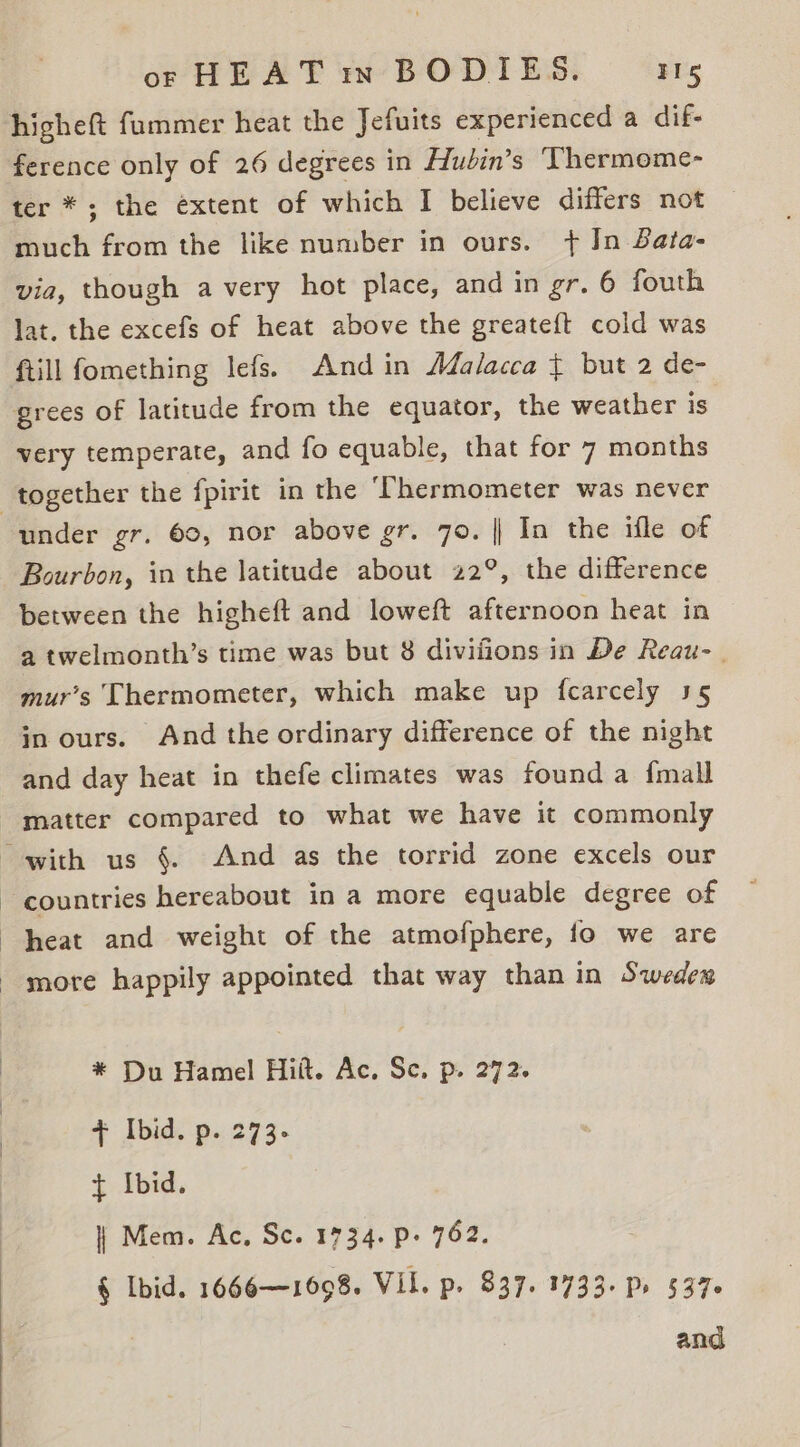 higheft fummer heat the Jefuits experienced a dif- ference only of 26 degrees in Hudin’s ‘Thermome- ter * ; the extent of which I believe differs not much from the like number in ours. + In Bata- via, though a very hot place, and in gr. 6 fouth lat. the excefs of heat above the greate{t cold was ftill fomething lefs. And in Adalacca ¢ but 2 de- very temperate, and fo equable, that for 7 months under gr. 60, nor above gr. 70. || In the ifle of Bourbon, in the latitude about 22°, the difference between the higheft and loweft afternoon heat in a twelmonth’s time was but 8 divifions in De Reau-_ mur’s Thermometer, which make up fcarcely 35 in ours. And the ordinary difference of the night and day heat in thefe climates was found a {mall countries hereabout in a more equable degree of heat and weight of the atmofphere, fo we are * Du Hamel Hitt. Ac. Sc. p. 272. + Ibid. p. 273. + Ibid. | Mem. Ac, Sc. 1734. p- 762. § Ibid. 1666—1698. VIL. p. 837. 1733. Pr 5376 and