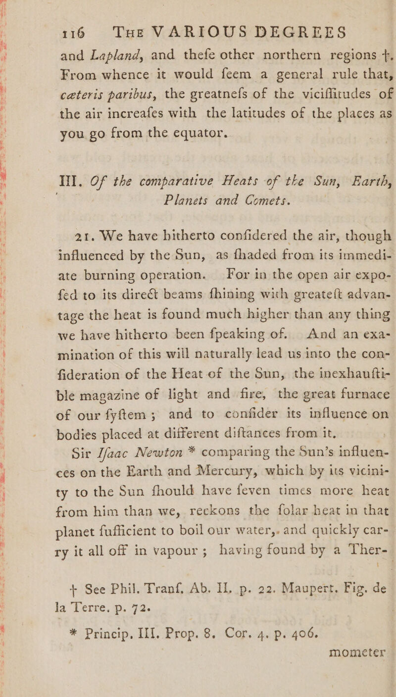 and Lapland, and thefe other northern regions +. From whence it would feem a general rule that, ceteris paribus, the greatnefs of the viciflitudes of the air increafes with the latitudes of the places as you go from the equator. Tid. Of the comparative Heats of tke Sun, Earth, Planets and Comets. 21. We have hitherto confidered the air, though influenced by the Sun, as fhaded from its immedi- ate burning operation. For in the open air expo- fed to its direct beams fhining with greateft advan- tage the heat is found much higher than any thing we have hitherto been fpeaking of. And an exa- mination of this will naturally lead us into the con- fideration of the Heat of the Sun, the inexhautfti- ble magazine of light and fire, the great furnace of our fyftem ; and to confider its influence on bodies placed at different diftances from it. Sir [faac Newton * comparing the Sun’s influen- ces on the Earth and Mercury, which by its vicini- ty to the Sun fhould have feven times more heat from him than we, reckons the folar heat in that planet fufficient to boil our water,. and quickly car- ry it all off in vapour; having found by a Ther- + See Phil. Tranf. Ab. IL. p. 22. Maupert. Fig. de la Ferse. @: 92. * Princip, II]. Prop. 8. Cor. 4. p. 406. mometer
