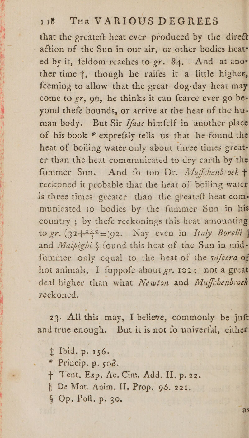 that the greateft heat ever produced by the dire&amp; action of the Sun in our air, or other bodies heat- ed by it, feldom reaches to gr. 84. And at ano- ther time {, though he raifes it a little higher, feeming to allow that the great dog-day heat may come to gr, 90, he thinks it can fcarce ever go bes yond thefe bounds, or arrive at the heat of the hu- man body. But Sir //aac himfelf in another place of his book * exprefsly tells us that he found the heat of boiling water only about three times great- er than the heat communicated to dry earth by the fummer Sun. And fo too Dr. AMuj/chenbroek F reckoned it probable that the heat of boiling water is three times greater than the greateft heat com- municated to bodies by the fummer Sun in his country ; by thefe reckonings this heat amounting to gr. (32442°=)92. Nay even in Jtaly Borelli | and Maipighi § found this heat of the Sun in mid- fummer only equal to the heat of the vifcera of hot animals, I fuppofe about gr. 102; not a great deal higher than what Newton and Muffchenbroek reckoned. 23. All this may, I believe, commonly be juft t Ibid. p, 256. * Princip. p. 503. + Tent, Exp. Ac. Cim. Add. II. p. 22. { De Mot. Anim. II. Prop. 96. 221. § Op. Polt. p. 30.