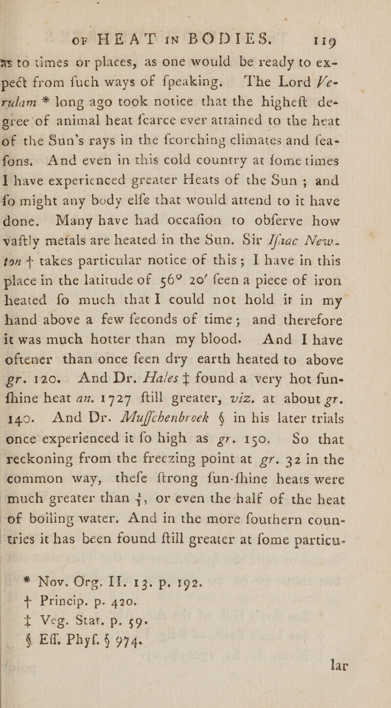 ms to times or places, as one would be ready to ex- pect from fuch ways of fpeaking. The Lord Ve- rulam * long ago took notice that the higheft de- gree of animal heat fcarce ever attained to the heat of the Sun’s rays in the feorching climates and fea- fons. And even in this cold country at fome times I have experienced greater Heats of the Sun; and fo might any body elfe that would attend to it have done. Many have had occafion to obferve how vaftly metals are heated in the Sun. Sir J/aac New. ton + takes particular notice of this; I have in this place in the latitude of 56° 20’ feena piece of iron’ heated fo much thatI could not hold it in my hand above a few feconds of time; and therefore it was much hotter than my blood. And I have oftener than once feen dry earth heated to above gr.120. And Dr. Ha/es ¢ found a very hot fun- fhine heat av. 1727 ftill greater, viz. at about gr. 140. And Dr. Muffchenbroek § in his later trials once experienced it fo high as gr. 150. So that reckoning from the freezing point at gr. 32 in the common way, thefe ftrong fun-fhine heats were “much greater than j, or even the half of the heat of boiling water. And in the more fouthern coun- tries it has been found ftill greater at fome particu- * Nove Org,’ PEF 1 3) pi te2. + Princip. p. 420. t Veg. Stat. p. 59. § Eff. Phyf. § 974. lar