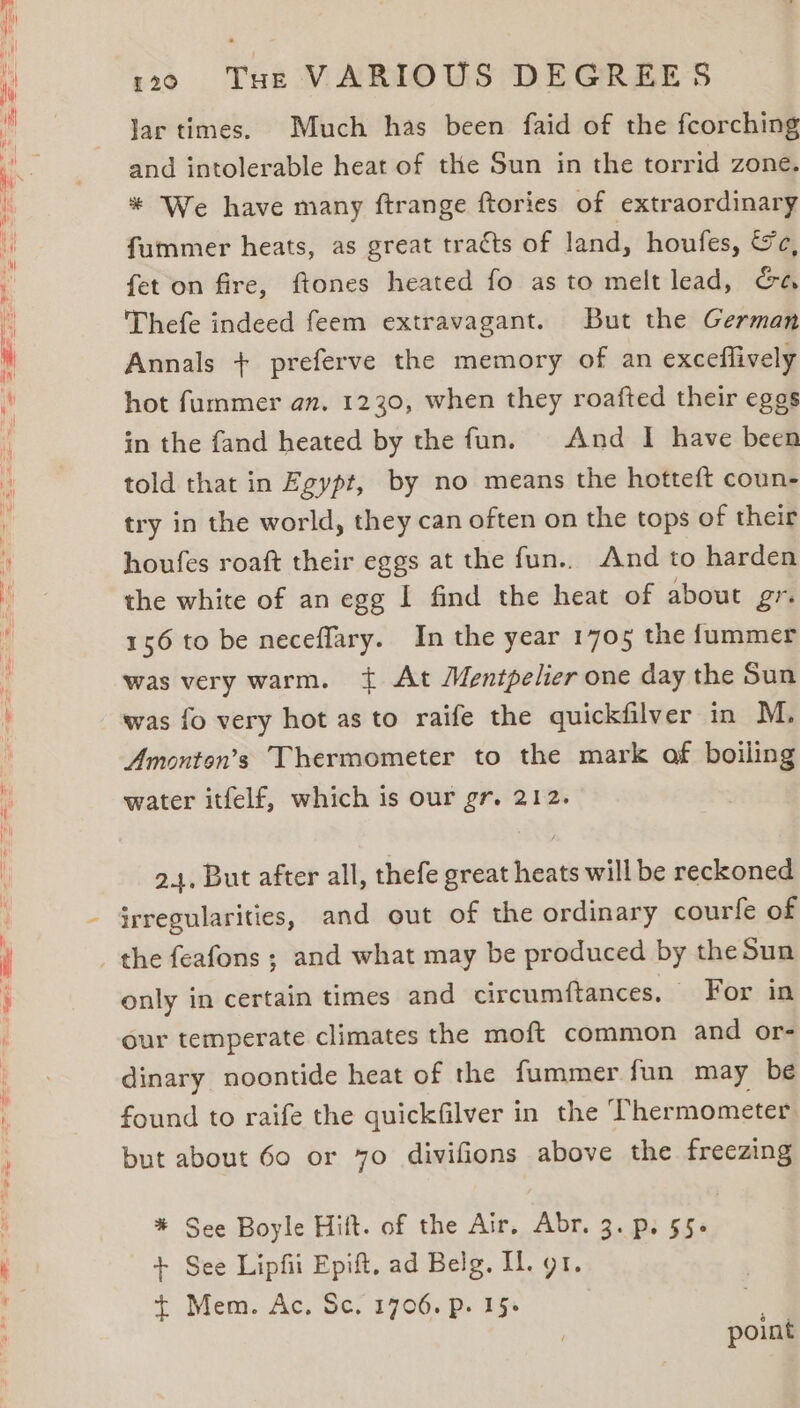 120060 Ms THE VARIOUS DEGREES Jar times. Much has been faid of the feorching and intolerable heat of the Sun in the torrid zone. * We have many ftrange ftories of extraordinary fummer heats, as great tracts of land, houfes, &amp;c, fet on fire, ftones heated fo as to melt lead, Ga Thefe indeed feem extravagant. But the German Annals + preferve the memory of an exceflively hot fummer an. 1230, when they roafted their eggs in the fand heated by the fun. And I have been told that in Egypt, by no means the hotteft coun- try in the world, they can often on the tops of their houfes roaft their eggs at the fun.. And to harden the white of an egg I find the heat of about gr. 156 to be neceflary. In the year 1705 the fummer was very warm. { At Mentpelier one day the Sun was fo very hot as to raife the quickfilver in M. Amonton’s Thermometer to the mark of boiling water itfelf, which is our gr. 212. 24, But after all, thefe great heats will be reckoned irregularities, and out of the ordinary courfe of the feafons ; and what may be produced by the Sun only in certain times and circumftances. For in our temperate climates the moft common and or- dinary noontide heat of the fummer fun may be found to raife the quickfilver in the Thermometer, but about 60 or 70 divifions above the freezing * See Boyle Hilt. of the Air, Abr. 3. p. 55. + See Lipfii Epift, ad Belg. IL. gt. + Mem. Ac. Sc. 1706. p. 15+ | point