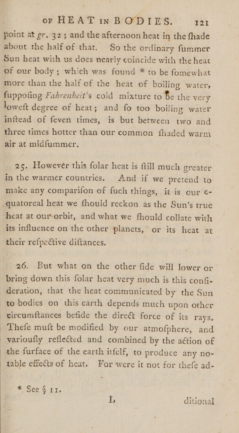 point at gr. 32; and the afternoon heat in the fhade about the half of that. So the ordinary fummer Sun heat with us does nearly coincide with the heat of our body ; which was found * to be fomewhat more than the half of the heat of boiling water, fuppofing Fahrenheit’s cold mixture to fe the very loweft degree of heat; and fo too boiling water inftead of feven times, is but between two and three times hotter than our common fhaded warm air at midfummer, 2s. However this folar heat is ftill much greater in the warmer countries. And if we pretend to make any comparifon of fuch things, it is our €- its influence on the other planets, or its heat at their refpective diftances. 26. But what on the other fide will lower or deration, that the heat communicated by the Sun to bodies on this earth depends much upon other circumftances befide the direct force of its rays, Thefe muft be modified by our. atmofphere, and varioufly reflected and combined by the action of the furface of the earth itfelf, to produce any no- table effects of heats For were it not for thefe ad- * See} Ui. Vn ditional
