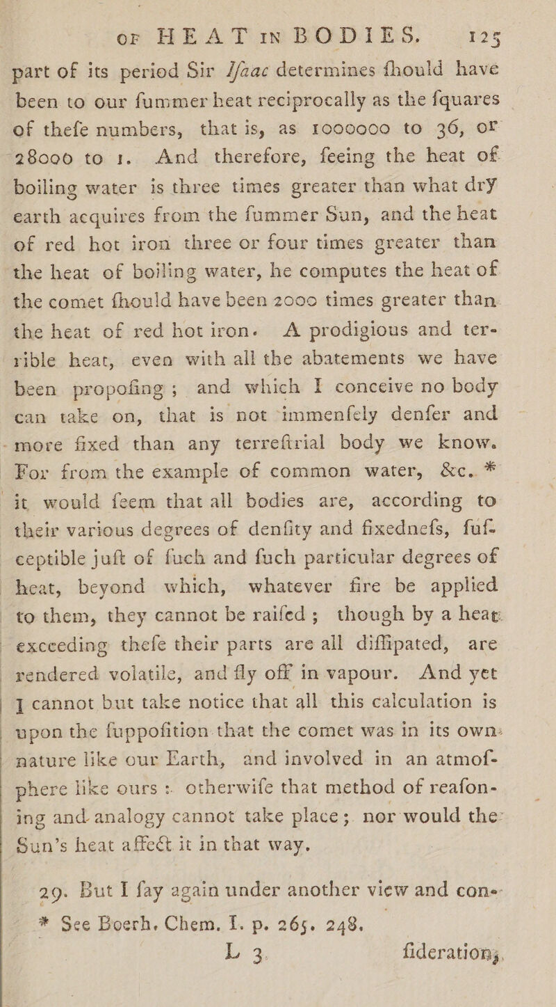 or HEAT mm BOD1ES, P25 part of its period Sir //zac determines fhould have been to our fummer heat reciprocally as the fquares of thefe numbers, that is, as 1000000 to 36, oF boiling water is three times greater than what dry earth acquires from the fummer Sun, and the heat of red hot iron three or four times greater than the heat of boiling water, he computes the heat of the comet fhould have been 2000 times greater than the heat of red hot iron. A prodigious and ter- rible heat, even with all the abatements we have been propofing; and which I conceive no body can take on, that is not -immenfely denfer and their various degrees of denfity and fixednefs, fuf- ceptible juft of fuch and fuch particular degrees of heat, beyond which, whatever fire be applied to them, they cannot be raifed; though by a heag. exceeding thefe their parts are all diflipated, are rendered volatile, and fly off in vapour. And yet J cannot but take notice that all this calculation is upon the fuppofition that the comet was in its own: nature like our Earth, and involved in an atmof- phere like ours: otherwife that method of reafon- ing and analogy cannot take place ; nor would the: Sun’s heat affect it in that way. 29. But I fay again under another view and cons: * Sce Boerh. Chem. f. p. 265. 248. Ly % fideration,,