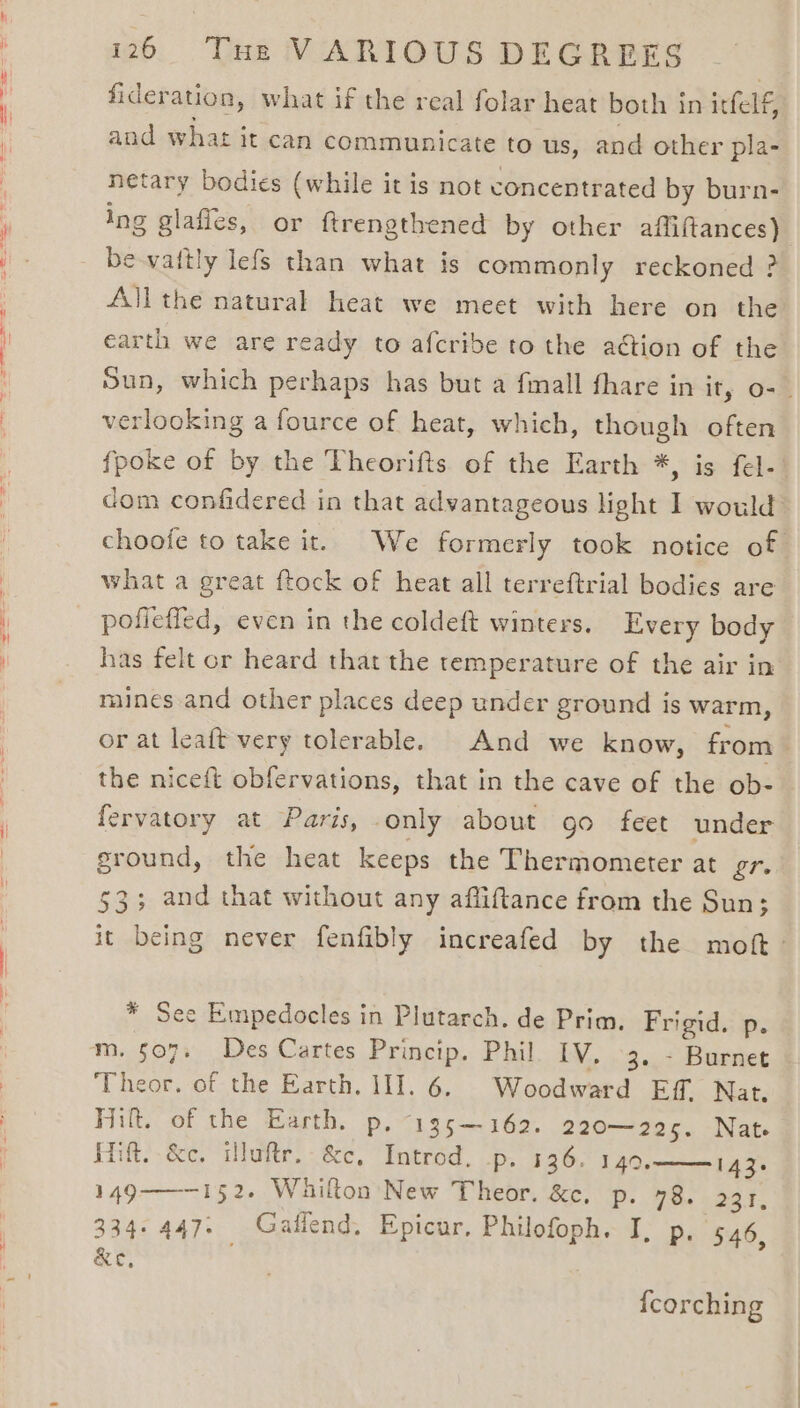 fideration, what if the real folar heat both in itfelf, and what it can communicate to us, and other pla- netary bodies (while it is not concentrated by burn- Ing glafles, or ftrengthened by other affiftances) be-vaitly lefs than what is commonly reckoned ? All the natural heat we meet with here on the earth we are ready to afcribe tothe aétion of the Sun, which perhaps has but a fimall fhare in it, o- _ verlooking a fource of heat, which, though often fpoke of by the Theorifts of the Earth *, is fel-. dom confidered in that advantageous light I would’ choofe to take it. We formerly took notice of what a great ftock of heat all terreftrial bodies are pofleffed, even in the coldeft winters. Every body has felt or heard that the temperature of the air in mines and other places deep under ground is warm, or at leaft very tolerable. And we know, from the niceft obfervations, that in the cave of the ob- fervatory at Paris, only about go feet under sround, the heat keeps the Thermometer at gr. $3; and that without any afliftance from the Sun; it being never fenfibly increafed by the moft- * See Empedocles in Plutarch. de Prim. Frigid. p. m. 507. Des Cartes Princip. Phil IV. 3, - Burnet Theor. of the Earth. 11]. 6. Woodward Eff. Nat. Hit. of the Earth. p, ~135—162. 220-205. -Nage iif, &amp;e. illuftr, &amp;c, Introd. p. 136. 149.——143. 149—~152- Whilton New Theor. &amp;c. p. 78. 231, 334-447. Gaillend. Epicur, Philofoph. I, p. 546, &amp;e, fcorching