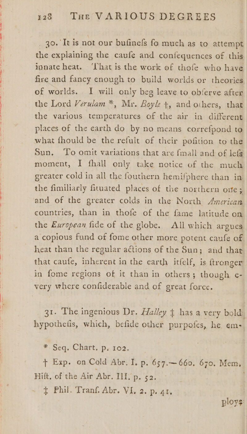 30. It is not our bufinels fo much as to attempt the explaining the caufe and confequences of this innate heat. ‘hat is the work of thofe who have fire and fancy enough to build worlds or theories of worlds. I will only beg leave to obferve after the Lord Verulam *, Mr. Boyle +, and others, that the various temperatures of the air in different places of the earth do by no means correfpond to what fhould be the refult of their pofition to the Sun. ‘To omit variations that are fmall and of lefS moment, I fhall only take notice of the much greater cold in all the fouthern hemifphere than in the fimiliarly fituated places of the northern ote; and of the greater colds in the North American countries, than in thofe of the fame latitude on the European fide of the globe. All which argues a copious fund of fome other more potent caufe of heat than the regular actions of the Sun; and that that caufe, inherent in the earth itfelf, is ftronger in fome regions of it than in others; though e- very where confiderable and of great force. 31. The ingenious Dr. Halley has a very bold: hypothetis, which, befide other purpofes, he em- * Seq. Chart, ps 102. | t+ Exp. on Cold Abr. I. p. 657.~— 660, 670. Mem, Hift, of the Air Abr. III, p. 52. } Phil. Tranf. Abr. VI. 2. p. 41, ploys