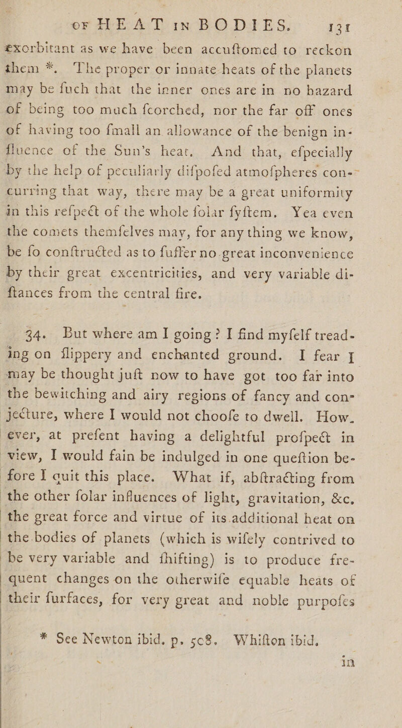 exorbitant as we have been accuftomed to reckon them *. ‘The proper or innate heats of the planets may be fuch that the inner ones are in no hazard of being too much fcorched, nor the far off ones of having too fmall an allowance of the benign in- fluence of the Sun’s heat. And that, efpecially curring that way, there may be a great uniformity in this refpedt of the whole folar fyftem. Yea even the comets themfelves may, for any thing we know, be fo conftructed as to fuffer no great inconvenience ftances from the central fire. 34. But where am I going? I find myfelf tread- ing on flippery and enchanted ground. I fear i the bewitching and airy regions of fancy and con- | : ever, at prefent having a delightful profpe&amp; in view, I would fain be indulged in one queftion be- the great force and virtue of its.additional heat on the bodies of planets (which is wifely contrived to be very variable and fhifting) is to produce fre- quent changes on the oiherwife equable heats of their furfaces, for very great and noble purpofes * See Newton ibid. p. 5c8. Whifton ibid, 4 in