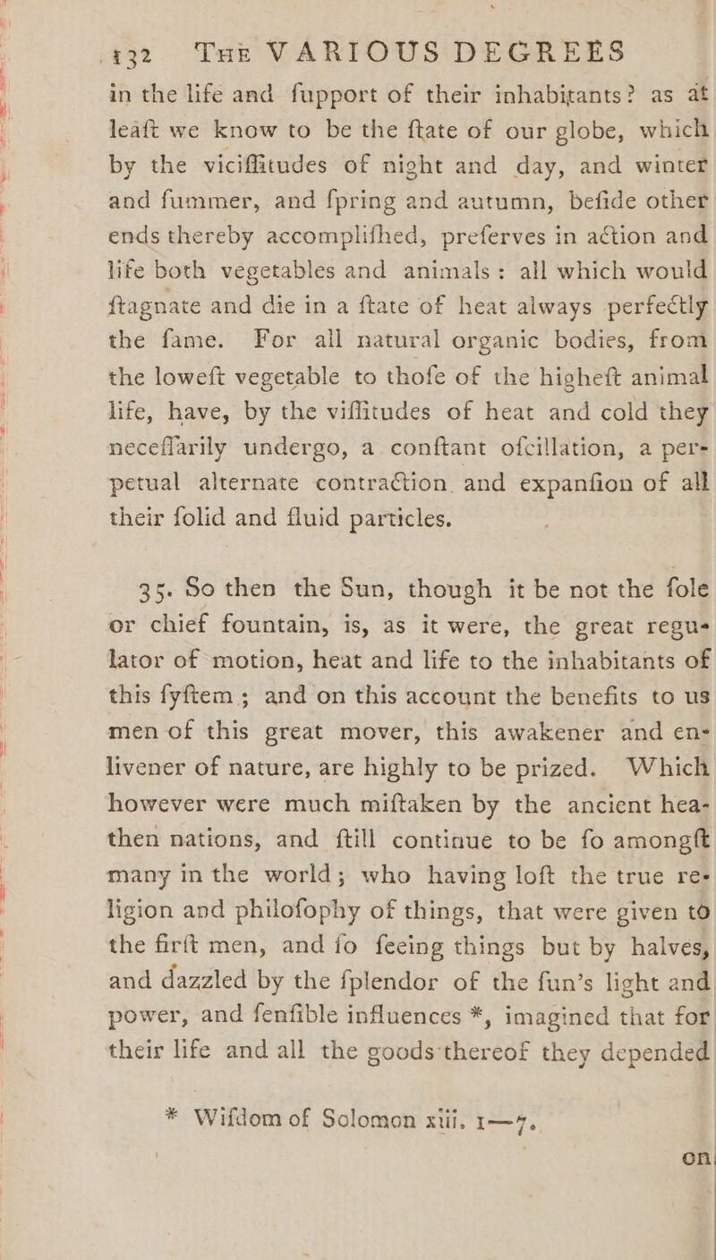 in the life and fupport of their inhabitants? as at leaft we know to be the ftate of our globe, which by the viciflitudes of night and day, and winter and fummer, and fpring and autumn, befide other ends thereby accomplifhed, preferves in action and life both vegetables and animals: all which would ftagnate and die in a ftate of heat always perfectly the fame. For all natural organic bodies, from the loweft vegetable to thofe of the higheft animal life, have, by the viffitudes of heat and cold they neceflarily undergo, a conftant ofcillation, a per- petual alternate contraction. and expanfion of all their folid and fluid particles. 35. So then the Sun, though it be not the fole or chief fountain, is, as it were, the great regus lator of motion, heat and life to the inhabitants of this fyftem ; and on this account the benefits to us men of this great mover, this awakener and en- livener of nature, are highly to be prized. Which however were much miftaken by the ancient hea- then nations, and {till continue to be fo amongtt many in the world; who having loft the true re- ligion and philofophy of things, that were given t6 the firft men, and io fecing things but by halves, and dazzled by the fplendor of the fun’s light and power, and fenfible influences *, imagined that for their life and all the goods'thereof they depended * Wifdom of Solomon xiii, 1—7. on