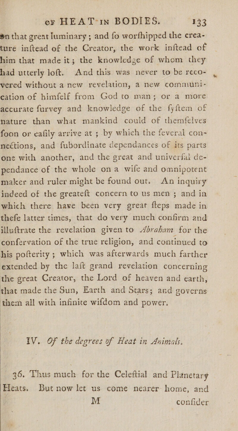 $n that great luminary; and fo worfhipped the crea- ture inftead of the Creator, the work inftead of him that made it; the knowledge of whom they had utterly loft. And this was never to be reco- vered without a new revelation, 2 new communi- cation of himfelf from God to man; or a more accurate furvey and knowledge of the fyftem of nature than what mankind could of themfelves foon or eafily arrive at ; by which the feveral con- nections, and fubordinate dependances of its parts one with another, and the great and univerfai de- pendance of the whole ona wife and omnipotent maker and ruler might be found out. An inguiry indeed of the greateft concern to us men ; and in which there have been very great fteps made in thefe latter times, that do very much confirm and illuftrate the revelation given to éraham for the confervation of the true religion, and continued to his pofterity ; which was afterwards much farther extended by the laft grand revelation concerning the great Creator, the Lord of heaven and earth, that made the Sun, Earth and Stars; and governs them all with infinite wifdom and power. IV. Of the degrees of Heat in Animals. : 36. Thus much for the Celeftial and Planetary Hleats. But now let us come nearer home, and | M confider