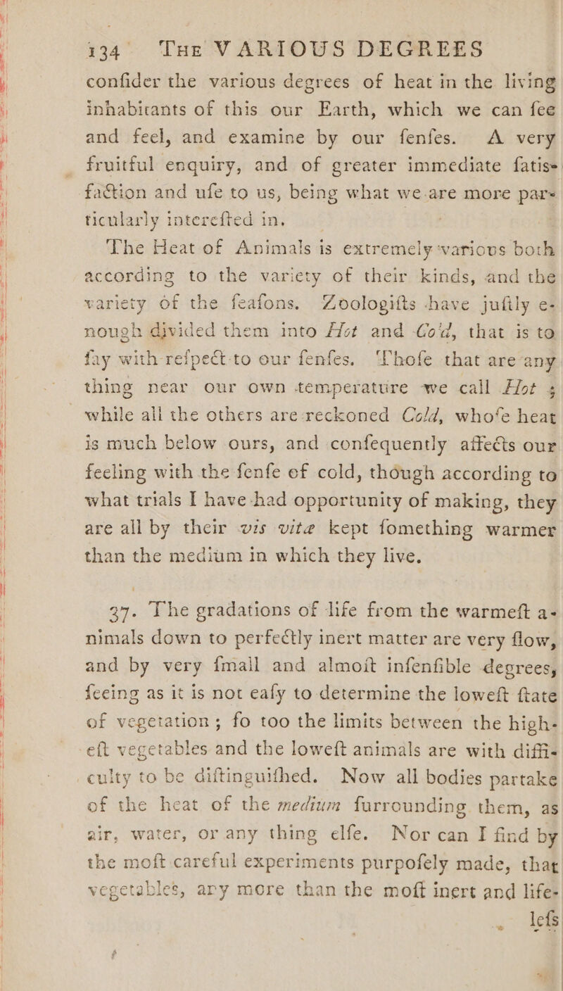 confider the various degrees of heat in the living inhabicants of this our Earth, which we can fee and feel, and examine by our fenfes. A very fruitful enquiry, and of greater immediate fatiss faction and ufe to us, being what we are more par- ticularly interefted in. | The Heat of Animals is extremely ‘various both according to the variety of their kinds, and the variety Of the feafons. Zoologiits have jufily e- nough divided them into Het and Cold, that is to fay with refpect to our fenfes. Thofe that are any thing near our own temperature we call Hot ; while all the others are-reckoned Cold, who‘’e heat is much below ours, and confequently affects our feeling with the fenfe ef cold, though according to what trials I have had opportunity of making, they are all by their ws vite kept fomething warmer than the medium in which they live. 37. The gradations of life from the warmeft a- nimals down to perfectly inert matter are very flow, and by very {mail and almoit infenfible degrees, {eeing as it is not eafy to determine the loweft ftate of vegetation; fo too the limits between the high- eft vegetables and the loweft animals are with diffis culty to be diftinguifhed. Now all bodies partake of the heat of the medium furrounding them, as air, water, or any thing elfe. Nor can I find by the moft careful experiments purpofely made, that vegetables, ary more than the moft inert and life- lets \ ae