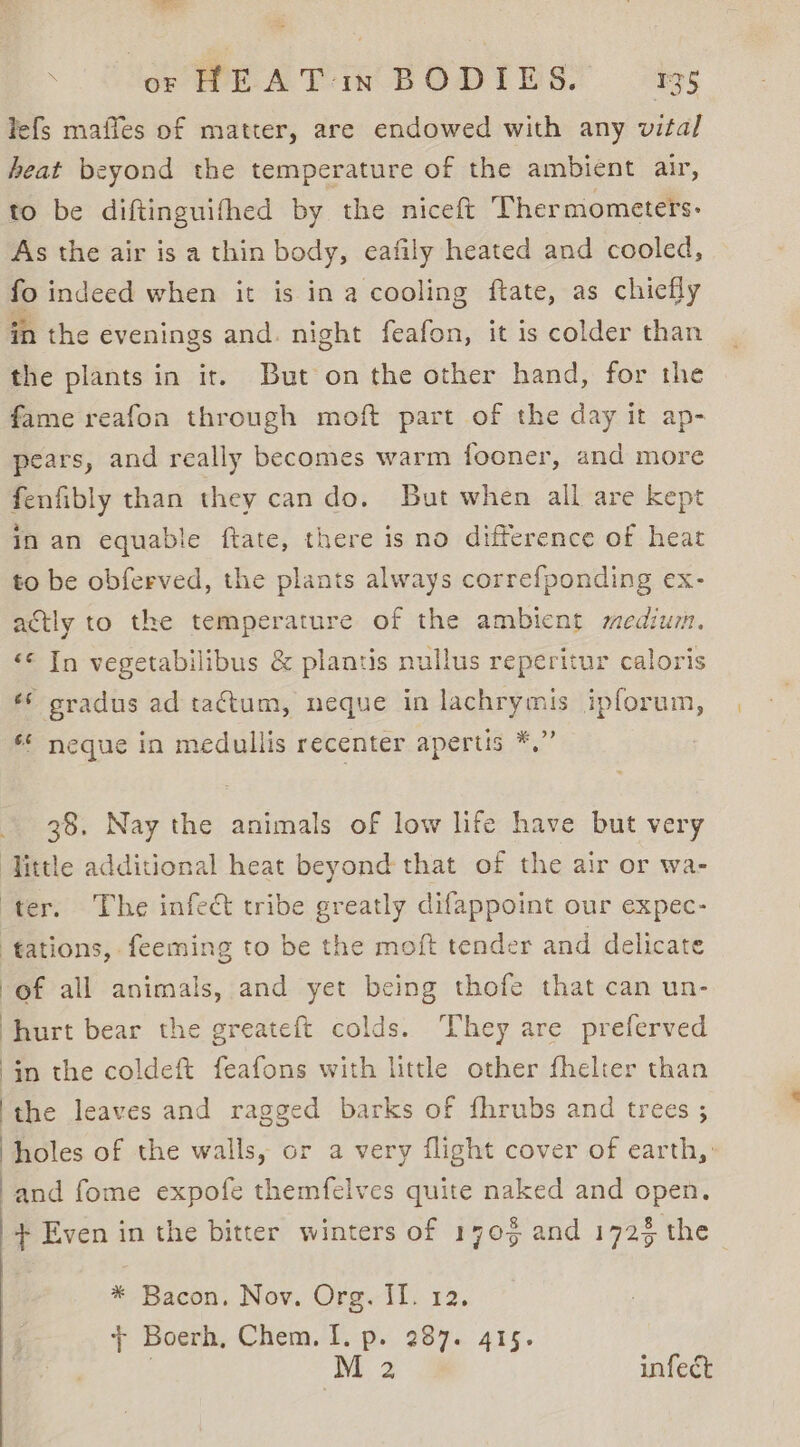 RRS 2 or HEAT in BODIES. 135 lefs maffes of matter, are endowed with any vital beat beyond the temperature of the ambient air, to be diftinguifhed by the niceft Thermometers: As the air is a thin body, eafily heated and cooled, fo indeed when it is in a cooling ftate, as chiefly “i the evenings and. night feafon, it is colder than the plants in it. But on the other hand, for the fame reafon through moft part of the day it ap- pears, and really becomes warm fooner, and more fenfibly than they can do. But when all are kept In an equable ftate, there is no difference of heat to be obferved, the plants always correfponding ex- actly to the temperature of the ambient medium. «© In vegetabilibus &amp; plantis nullus reperitur caloris é* cradus ad tactum, neque in lachrymis ipforum, ** neque in medullis recenter apertis *,” 38. Nay the animals of low life have but very tations, feeming to be the moft tender and delicate of all animals, and yet being thofe that can un- hurt bear the greateft colds. They are preferved in the coldeft feafons with little other fhelter than the leaves and ragged barks of fhrubs and trees ; holes of the walls, or a very flight cover of earth,. and fome expofe themfelves quite naked and open. * Bacon. Nov. Org. II. 12. 7 Boerh, Chem. 1. p. 287. 415. : M 2 infect