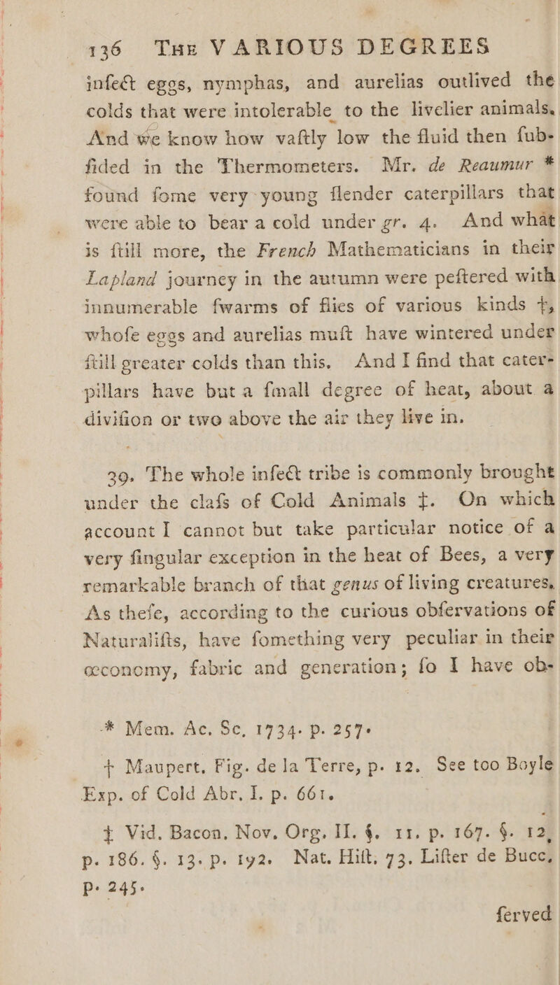 infect egos, nymphas, and aurelias outlived the fided in the Thermometers. Mr. de Reaumur * innumerable fwarms of flies of various kinds +, whofe eggs and aurelias muft have wintered under fill greater colds than this. And TI find that caters pillars have buta fmall degree of heat, about a divifion or two above the air they live in, 29. The whole infe&amp;t tribe is commonly brought under the clafs of Cold Animals ¢. On which account I cannot but take particular notice of a very fingular exception in the heat of Bees, a very remarkable branch of that genus of living creatures, As thefe, according to the curious obfervations of Naturalifts, have fomething very peculiar in their economy, fabric and generation; fo I have ob- ‘* Mem. Ac. Sc, 1734. p. 257+ - Maupert. Fig. dela Terre, p. 12. See too Boyle Exp. of Cold Abr, I. p. 661. + Vid. Bacon. Nov, Org, II. §. 11. p. 167. §. 12, p. 186. §. 13. p. ty2. Nat. Hilt, 73. Lifter de Bucc, P+ 245.