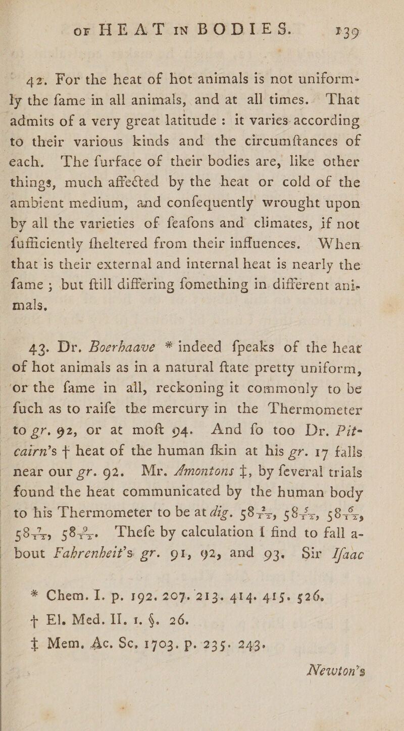 42. For the heat of hot animals is not uniform- ly the fame in all animals, and at all times. That to their various kinds and the circumftances of each. The furface of their bodies are, like other things, much affected by the heat or cold of the ambient medium, and confequently wrought upon by all the varieties of feafons and climates, if not fufficiently fheltered from their influences. When that is their external and internal heat is nearly the fame ; but ftill differing fomething in different ani- mals, 43. Dr. Boerhaave * indeed fpeaks of the heat of hot animals as in a natural ftate pretty uniform, z Tt as 5844, 582%. Thefe by calculation { find to fall a- * Chea. 1... 592. 20% 2135. 4h 4.: 4h e526, + El. Med. II. 1. §. 26. t&lt;Mem. Ac. Sc. 1703. D.'23$5.249. Newton’s